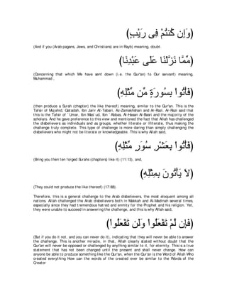 びょ∇Αケ ヴ͡ ∇ユわレ⊥ ラ͡ヱぴ
                                                             ∃ ∠ プ ⊥ ミ ま∠
(And if you (Arab pagans, Jews, and Christ ians) are in Rayb) meaning, doubt .



                                                       びゅ∠ ͡ ∇ら∠ ヴ∠ハ ゅ∠ ∇ャゴ∠ ゅｚ ョぴ
                                                         ルギ ハ ヤ ∠ レ ｚ ル ヨ あ
(Concerning t hat which We have sent down (i.e. t he Qur'an) t o Our servant ) meaning,
Muhammad ,



                                                       びヮヤ∇んョ リあ りケヲ⊥ よ ∇やヲ⊥ ∇ほプぴ
                                                        ͡ ͡ あ ョ ∃ ∠ ジ͡ ゎ ∠
(t hen produce a Surah (chapt er) t he like t hereof) meaning, similar t o t he Qur'an. This is t he
Tafsir of Muj ahid, Qat adah, Ibn Jarir At -Tabari, Az-Zamakhshari and Ar-Razi. Ar-Razi said t hat
t his is t he Tafsir of ` Umar, Ibn Mas` ud, Ibn ` Abbas, Al-Hasan Al-Basri and t he maj orit y of t he
scholars. And he gave preference t o t his view and ment ioned t he fact t hat Allah has challenged
t he disbelievers as individuals and as groups, whet her lit erat e or illit erat e, t hus making t he
challenge t ruly complet e. This t ype of challenge is more daring t han simply challenging t he
disbelievers who might not be lit erat e or knowledgeable. This is why Allah said,



                                                     びヮヤ∇んョ ケヲシ ゲ∇ゼバよ ∇やヲ⊥ ∇ほプぴ
                                                      ͡͡ あ ∃ ∠ ⊥ ͡ ∠͡ ゎ ∠
(Bring you t hen t en forged Surahs (chapt ers) like it ) (11:13), and,



                                                                     びヮヤ∇んヨよ ラヲ⊥ ∇ほΑ Ιぴ
                                                                      ͡͡ ͡͡ ∠ ゎ ∠ ∠
(They could not produce t he like t hereof) (17:88).

Therefore, t his is a general challenge t o t he Arab disbelievers, t he most eloquent among all
nat ions. Allah challenged t he Arab disbelievers bot h in Makkah and Al-Madinah several t imes,
especially since t hey had t remendous hat red and enmit y for t he Prophet and his religion. Yet ,
t hey were unable t o succeed in answering t he challenge, and t his is why Allah said,



                                               び∇やヲ⊥バ∇ヘゎ リ∠ヱ ∇やヲ⊥バ∇ヘゎ ∇ユャ ラ͡プぴ
                                                   ヤ∠ ∠ ャ∠ ヤ∠ ∠ ｚ み∠
(But if you do it not , and you can never do it ), indicat ing t hat t hey will never be able t o answer
t he challenge. This is anot her miracle, in t hat , Allah clearly st at ed wit hout doubt t hat t he
Qur'an will never be opposed or challenged by anyt hing similar t o it , for et ernit y. This is a t rue
st at ement t hat has not been changed unt il t he present and shall never change. How can
anyone be able t o produce somet hing like t he Qur'an, when t he Qur'an is t he Word of Allah Who
creat ed everyt hing How can t he words of t he creat ed ever be similar t o t he Words of t he
Creat or
 