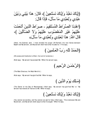 リ∇Βよヱ ヶレ∇Βよ や∠ ワ :メゅ∠ ∩び リΒ͡ わ∇ジル ポゅｚ まヱ ギら∇バル ポゅｚ まぴ
∠ ∠ ∠ ͡ ∠ グ ∠ ホ ⊥ バ∠ ∠ ∠ Α͡∠ ⊥ ⊥ ∠ ∠ Α͡
                 :メゅ∠ や∠ みプ ∩∠ ほシ ゅ∠ ヵ͡ ∇らバャヱ ヵ͡ ∇らハ
                  ∠ ホ ク͡∠ メ∠∠ ョ ギ ∠ ͡∠ ギ ∠
ろ∇ヨバ∇ルぺ リΑ͡ ャや ヅや∠ タ - ユΒ͡ わ∇ジヨ∇ャや ヅや∠ ダャや ゅ∠ ͡ ∇ワやぴ
∠ ∠ ∠ ∠ グｚ ∠ ゲ͡        ∠ ボ∠ ⊥ ∠ ゲあ          ルギ
∩び ∠ Βあべｚ ャや Ιヱ ∇ユヰ∇Βヤハ ゆヲ⊥ ∇ピヨ∇ャや ゲ∇Βビ ∇ユヰ∇Βヤハ
   リ ャ ツ ∠ ∠ ͡ ∠∠ ͡ ツ ∠ ͡ ∠ ͡ ∠∠
            «メほシ ゅ∠ ヵ͡ ∇らバャヱ ヵ͡ ∇らバャ や∠ ワ :ぶや メゅ∠
              ∠ ∠ ∠ ョ ギ ∠ ͡∠ ギ ∠ ͡ グ ⊥ ∠ ホ
(Allah, t he Exalt ed, said, ` I have divided t he prayer (Al-Fat ihah) int o t wo halves bet ween
Myself and My servant , and My servant shall have what he asks for.' If he says,



                                                 び リΒ͡ ヤ⇒∠ ∇ャや ゆケ ヮヤャ ギ∇ヨエ∇ャやぴ
                                                   ∠ ヨ∠ バ あ ∠ ͡ ｚ ⊥ ∠
(All praise and t hanks be t o Allah, t he Lord of exist ence.)

Allah says, ` My servant has praised Me.' When t he servant says,



                                                                  び ユΒ͡ ゲャや リ⇒∠ ∇ェゲャやぴ
                                                                    ͡ ェｚ ͡ ヨ ｚ
(The Most Gracious, t he Most Merciful.)

Allah says, ` My servant has glorified Me.' When he says,



                                                                   び リΑあ ャや ュ∇ヲΑ マヤ⇒∠ ぴ
                                                                     ͡ ギ ͡ ∠ ͡ ͡ョ
(The Owner of t he Day of Recompense.) Allah says, ` My servant has glorified Me,' or ` My
servant has relat ed all mat t ers t o Me.' When he says,



                                              び リΒ͡ わ∇ジル ポゅｚ まヱ ギら∇バル ポゅｚ まぴ
                                                ⊥ バ∠ ∠ ∠ Α͡∠ ⊥ ⊥ ∠ ∠ Α͡
(You (alone) we worship, and You (alone) we ask for help.) Allah says, ` This is bet ween Me and
My servant , and My servant shall acquire what he sought .' When he says,
 