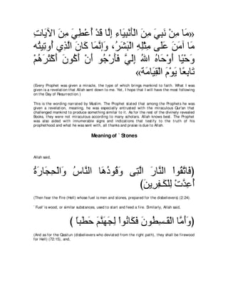 れゅ∠ Γや リョ ヶト∇ハぺ ∇ギホ ゅｚま ￢ゅ∠ ら∇ルほ∇ャや リョ ヶらル ∇リョ ゅ∠ »
͡ Α ∠ ͡ ∠ ͡ ⊥ ∠ ャ͡ ͡ Β͡ ∠ ∠ ͡ ∠ ͡ ∠ ͡ ョ
ヮ⊥ Β͡ ヱ⊥ ヵ͡ ャや ラゅ∠ ゅ∠ ルま∠ ∩⊥ ゼら∇ャや ヮヤ∇んョ ヴ∠ハ リョへ ゅ∠
  わ ゎ ぺ グｚ ∠ ミ ヨｚ ヱ ゲ∠ ∠ ͡ ͡ ͡ ヤ∠ ∠ ∠ ョ
∇ユワゲん∇ミぺ ラヲ⊥ ぺ ∇ラぺ ヲ⊥ ∇ケほプ ヶャま ぶや ロゅ∠ ∇ヱぺ ゅ⇔ ∇ェ∠
  ⊥ ∠ ∠ ∠ ∠ ミ∠ ∠ ィ ∠∠ ｚ ∠͡ ⊥ ⊥ ェ ∠ Β ヱ
                                   «る∠ ゅ∠ ボ∇ャや ュ∇ヲΑ ゅ⇔ ͡ ゅ∠
                                       ョ Β͡ ∠ ∠ バよ ゎ
(Every Prophet was given a miracle, t he t ype of which brings mankind t o fait h. What I was
given is a revelat ion t hat Allah sent down t o me. Yet , I hope t hat I will have t he most following
on t he Day of Resurrect ion.)

This is t he wording narrat ed by Muslim. The Prophet st at ed t hat among t he Prophet s he was
given a revelat ion, meaning, he was especially ent rust ed wit h t he miraculous Qur'an t hat
challenged mankind t o produce somet hing similar t o it . As for t he rest of t he divinely revealed
Books, t hey were not miraculous according t o many scholars. Allah knows best . The Prophet
was also aided wit h innumerable signs and indicat ions t hat t est ify t o t he t rut h of his
prophet hood and what he was sent wit h, all t hanks and praise is due t o Allah.

                                     Meaning of ` Stones



Allah said,



りケゅ∠ エ∇ャや∠ サゅｚ ャや ゅ∠ キヲ⊥ ∠ ヴ͡ ャや ケゅｚ ャや ∇やヲ⊥ ゎゅ∠ ぴ
⊥ ∠ イ͡ ヱ ⊥ レ ワ⊥ ホヱ わｚ ∠ レ                    ボｚ プ
                              びリΑ͡ ヘ⇒∠ ∇ヤャ ∇れギハぺ
                                ∠ ゲ͡ ム ͡ ｚ ͡ ⊥
(Then fear t he Fire (Hell) whose fuel is men and st ones, prepared for t he disbelievers) (2:24).

` Fuel' is wood, or similar subst ances, used t o st art and feed a fire. Similarly, Allah said,



                       び ゅら∠ ェ ユレヰイャ ∇やヲ⊥ ゅ∠ プ ラヲ⊥ ジ⇒∠ ∇ャや ゅｚ ぺヱぴ
                         ⇔ ト∠ ∠ ｚ ∠ ∠ ͡ ル ム∠ ∠ ト͡ ボ ョ∠∠
(And as for t he Qasit un (disbelievers who deviat ed from t he right pat h), t hey shall be firewood
for Hell) (72:15), and,
 