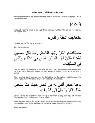 Jahannam (Hellfire) exists now
Many of t he Imams of t he Sunnah used t his Ayah t o prove t hat t he Fire exist s now. This is
because Allah said,



                                                                                 び∇れギハぺぴ
                                                                                    ｚ͡ ⊥
(prepared) meaning, prepared and kept . There are many Hadit hs on t his subj ect . For inst ance,
t he Prophet said,



                                                 «ケゅｚャや∠ るｚ イ∇ャや ろィゅ∠ ゎ»
                                                    レ ヱ ⊥ レ∠ ͡ ｚ エ∠
(Paradise and t he Fire had an argument ..)

Also, t he Prophet said,



ヶ͡ バ∠ モミぺ ゆケ :∇ろャゅ∠ プ ゅ∠ よケ ケゅｚ ャや ろルク∇ほわ∇シや»
  ツ よ ∠ ∠∠ あ ∠      ∠ ボ∠ ヰｚ ∠ ⊥ レ ͡ ∠ ∠ ∠
ザヘルヱ ￢ゅ∠ ゼャや ヶ͡ ザヘル :リ∇Βジヘレよ ゅ∠ ャ ラクほ∠ ゅ⇔ ∇バよ
∃ ∠ ∠ ∠ ͡ わあ  プ ∃ ∠ ∠ ͡ ∠ ∠ ∠ ͡ ヰ∠ ∠ ͡ プ ツ ∠
                                 «ブ∇Βダャや ヶ͡
                                       ｚ    プ
(The Fire sought t he permission of her Lord. She said, 'O my Lord! Some part s of me consumed
t he ot her part s.' And Allah allowed her t wo periods t o exhale, one in wint er and one in
summer.)

Also, t here is a Hadit h recorded from Ibn Mas` ud t hat t he Companions heard t he sound of a
falling obj ect . When t hey asked about it , t he Messenger of Allah said,



リΒ͡ ∇らシ グ∇レョ ユレヰィ ゲΒ͡ セ ∇リョ ヮよ ヶボ∇ャぺ ゲイェ や∠ ワ»
∠ バ ∠ ⊥ ⊥ ∠ ｚ ∠ ∠ ͡ ヘ∠ ͡ ͡ ͡ ∠ ͡ ⊥ ∀ ∠ ∠ グ∠
                   «ゅ∠ ゲ∇バホ ヴャ͡ モタヱ ラべ∇ャや ∩⇔ レシ
                      ワ͡ ∠ ま ∠ ∠ ∠ ∠       る∠ ∠
(This is a st one t hat was t hrown from t he t op of Jahannam sevent y years ago, but only now
reached it s bot t om.) This Hadit h is in Sahih Muslim.

There are many Hadit hs t hat are Mut awat ir (narrat ed by many different chains of narrat ions)
on t his subj ect , such as t he Hadit hs about t he eclipse prayer, t he night of Isra' et c.

Allah's st at ement s,
 