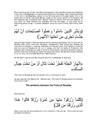 Aft er ment ioning t he t orment t hat Allah has prepared for His miserable enemies who disbelieve
in Him and in His Messengers, He ment ions t he condit ion of His happy, loyal friends who believe
in Him and in His Messengers, adhere t o t he fait h and perform t he good deeds. This is t he
reason why t he Qur'an was called Mat hani, based on t he correct opinion of t he scholars. We
will elaborat e upon t his subj ect lat er. Mat hani means t o ment ion fait h and t hen disbelief, or
vice versa. Or, Allah ment ions t he miserable and t hen t he happy, or vice versa. As for
ment ioning similar t hings, it is called Tashabbuh, as we will come t o know, Allah willing. Allah
said,



∇ユヰャ ラぺ れゅ∠ ヤ⇒ｚ ャや ∇やヲ⊥ヨハヱ ∇やヲ⊥ ョや∠ リΑ͡ ャや ゲゼよヱぴ
  ⊥ ∠ ｚ ∠ ͡ エ͡ ダ ヤ͡ ∠ ∠ レ∠ ￢ ∠ グｚ ͡ あ ∠ ∠
                びゲ⇒∠ ∇ルΕや ゅ∠ ͡ ∇エ∠ リ͡ ン͡ ∇イゎ ろ⇒ｚ ィ
                 ⊥ ヰ ∠ ヰわ ゎ ョ ゲ ∠ ∃ レ∠
(And give glad t idings t o t hose who believe and do right eous good deeds, t hat for t hem will be
Gardens under which rivers flow (Paradise)). Consequent ly, Allah st at ed t hat Paradise has
rivers t hat run beneat h it , meaning, underneat h it s t rees and rooms. From Hadit hs it is learned
t hat t he rivers of Paradise do not run in valleys, and t hat t he banks of Al-Kawt har (t he
Prophet 's lake in Paradise) are made of domes of hollow pearls, t he sand of Paradise is made of
scent ed musk while it s st ones are made from pearls and j ewels. We ask Allah t o grant Paradise
t o us, for verily, He is t he Most Beneficent , Most Gracious.

Ibn Abi Hat im report ed t hat Abu Hurayrah said t hat t he Messenger of Allah said,



メゅ∠ ィ ろ∇エゎ ∇リョ ∇ヱぺ メゅ∠ゎ ろ∇エゎ ゲイヘゎ るレイ∇ャや ケゅ∠ ∇ルぺ»
͡ ら͡ ͡ ∠ ͡ ∠ ∃ ヤ͡ ∠ ∠ ⊥ ｚ ∠ ∠ ͡ ｚ ∠ ⊥ ヰ ∠
                                       «マ∇ジヨ∇ャや͡
(The rivers of Paradise spring from beneat h hills, or mount ains of musk.)

He also report ed from Masruq t hat ` Abdullah said, "The rivers of Paradise spring from beneat h
mount ains of musk.''

                    The similarity between the Fruits of Paradise


Allah said next ,



や∠ ⇒∠ ∇やヲ⊥ゅホ ゅホ∇コケ りゲヨを リ͡ ゅ∠ ∇レョ ∇やヲ⊥ コケ ゅ∠ ヤミぴ
 グ ワ ャ ∠ ⇔ あ ∃ ∠ ∠ ∠ ョ ヰ ͡ ホ͡ ⊥ ヨｚ⊥
                          びモ∇らホ リ͡ ゅ∠ ∇ホコケ ン͡ ャや
                           ⊥ ∠ ョ レ ͡ ⊥ グｚ
(Every t ime t hey will be provided wit h a fruit t herefrom, t hey will say: "This is what we were
provided wit h before'').
 
