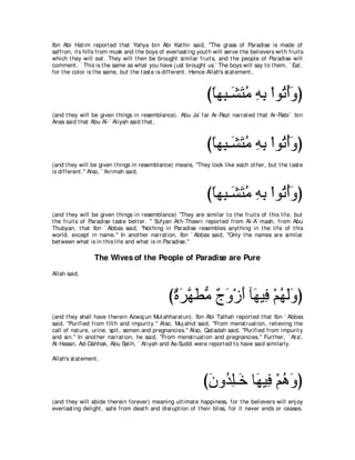 Ibn Abi Hat im report ed t hat Yahya bin Abi Kat hir said, "The grass of Paradise is made of
saffron, it s hills from musk and t he boys of everlast ing yout h will serve t he believers wit h fruit s
which t hey will eat . They will t hen be brought similar fruit s, and t he people of Paradise will
comment , ` This is t he same as what you have j ust brought us.' The boys will say t o t hem, ` Eat ,
for t he color is t he same, but t he t ast e is different . Hence Allah's st at ement ,



                                                                 びゅヰ͡ ⇒∠ わョ ヮよ ∇やヲ⊥ ぺヱぴ
                                                                  ⇔ ら ゼ∠ ⊥ ͡ ͡ ゎ⊥∠
(and t hey will be given t hings in resemblance). Abu Ja` far Ar-Razi narrat ed t hat Ar-Rabi` bin
Anas said t hat Abu Al-` Aliyah said t hat ,



                                                                 びゅヰ͡ ⇒∠ わョ ヮよ ∇やヲ⊥ ぺヱぴ
                                                                  ⇔ ら ゼ∠ ⊥ ͡ ͡ ゎ⊥∠
(and t hey will be given t hings in resemblance) means, "They look like each ot her, but t he t ast e
is different .'' Also, ` Ikrimah said,



                                                                 びゅヰ͡ ⇒∠ わョ ヮよ ∇やヲ⊥ ぺヱぴ
                                                                  ⇔ ら ゼ∠ ⊥ ͡ ͡ ゎ⊥∠
(and t hey will be given t hings in resemblance) "They are similar t o t he fruit s of t his life, but
t he fruit s of Paradise t ast e bet t er. '' Sufyan At h-Thawri report ed from Al-A` mash, from Abu
Thubyan, t hat Ibn ` Abbas said, "Not hing in Paradise resembles anyt hing in t he life of t his
world, except in name.'' In anot her narrat ion, Ibn ` Abbas said, "Only t he names are similar
bet ween what is in t his life and what is in Paradise.''

                   The Wives of the People of Paradise are Pure
Allah said,



                                                 びりゲヰトョ ァヱ∇コぺ べ∠ Β͡ ∇ユヰャヱぴ
                                                  ∀ ∠ ｚ ∠ ぁ ∀ ∠ ∠ ヰ プ ⊥ ∠∠
(and t hey shall have t herein Azwaj un Mut ahharat un). Ibn Abi Talhah report ed t hat Ibn ` Abbas
said, "Purified from filt h and impurit y.'' Also, Muj ahid said, "From menst ruat ion, relieving t he
call of nat ure, urine, spit , semen and pregnancies.'' Also, Qat adah said, "Purified from impurit y
and sin.'' In anot her narrat ion, he said, "From menst ruat ion and pregnancies.'' Furt her, ` At a',
Al-Hasan, Ad-Dahhak, Abu Salih, ` At iyah and As-Suddi were report ed t o have said similarly.

Allah's st at ement ,



                                                               びラヱ⊥ ヤ⇒∠ ゅ∠ Β͡ ∇ユワヱぴ
                                                                ∠ ギ͡ カ ヰ プ ⊥ ∠
(and t hey will abide t herein forever) meaning ult imat e happiness, for t he believers will enj oy
everlast ing delight , safe from deat h and disrupt ion of t heir bliss, for it never ends or ceases.
 