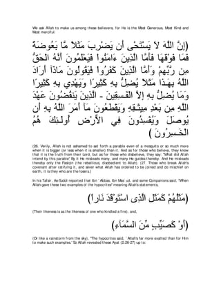 We ask Allah t o make us among t hese believers, for He is t he Most Generous, Most Kind and
Most merciful.



るッヲ⊥ よ ゅｚ Κんョ ゆゲ∇ツΑ ラ∠ ヴ∇エわ∇ジΑ Ι ヮヤャや ラまぴ
⇔ ∠ バ∠ ョ ⇔ ∠ ∠ ∠ ͡ ∠ ぺ ͡ ∠ ∠ ∠ ∠ ｚ ｚ ͡
ペエ∇ャや ヮｚ ぺ ∠ ヲ⊥ ∠∇バ∠ ∠ ∇やヲ⊥ ョや∠ リΑ͡ ャや ゅｚ ほプ ゅ∠ ホ∇ヲプ ゅ∠ プ
ぁ ∠ ⊥ ル∠ ラ ヨヤ Βプ レ∠ ￢ ∠ グｚ ョ∠∠ ヰ∠ ∠ ヨ∠
キや∠ ぺ へ∠ ゅ∠ ラヲ⊥ヲ⊥ Βプ ∇やヱ⊥ ヘミ リΑ͡ ャや ゅｚ ぺヱ ∇ユヰよケ リ͡
∠ ケ∠ ク ョ ∠ ャ ボ∠ ∠ ゲ∠ ∠ ∠ グｚ ョ∠∠ ͡ あ ｚ ョ
や⇔ Β͡ ミ ヮよ ヵ͡ ∇ヰΑヱ や⇔ Β͡ ミ ヮよ ぁ ツΑ Κんョ や∠ ⇒∠ よ ヮｚャや
 ゲ ん∠ ͡ ͡ ギ ∠ ∠ ゲ ん∠ ͡ ͡ モ͡ ⊥ ⇔ ∠ ∠ グ ヰ͡ ⊥ ヤ
ギ∇ヰハ ラヲ⊥ ボレ∠ リΑ͡ ャや - リΒ͡ ジ⇒∠ ∇ャや Ιま ヮよ ぁ ツΑ ゅ∠ ヱ
∠ ∠ ∠ ツ⊥ Α ∠ グｚ ∠ ボ͡ ヘ ｚ ͡ ͡ ͡ モ͡ ⊥ ョ∠
ラ∠ ヮよ ヮｚャや ゲョぺ べ∠ ラヲ⊥ ト∇ボΑヱ ヮボ⇒∠ Β͡ ギ∇バよ リ͡ ヮヤャや
   ぺ ͡ ͡ ⊥ ヤ ∠ ∠ ∠ ョ ∠ バ∠ ∠ ∠ ͡ ͡ ん ョ ͡ ∠ ョ ͡ ｚ
ユワ マゃ⇒∠ヱ⊥ チ∇ケΙや ヶ͡ ラヱ⊥ ジ∇ヘΑヱ モタヲ⊥
⊥⊥ ∠ ͡ ャ ぺ ͡ ｘ                 プ ∠ ギ͡ ⊥ ∠ ∠ ∠ Α
                                          び ラヱ⊥ ジ⇒∠ ∇ャや
                                            ∠ ゲ͡ ガ
(26. Verily, Allah is not ashamed t o set fort h a parable even of a mosquit o or so much more
when it is bigger (or less when it is smaller) t han it . And as for t hose who believe, t hey know
t hat it is t he t rut h from t heir Lord, but as for t hose who disbelieve, t hey say: "What did Allah
int end by t his parable'' By it He misleads many, and many He guides t hereby. And He misleads
t hereby only t he Fasiqin (t he rebellious, disobedient t o Allah). (27. Those who break Allah's
covenant aft er rat ifying it , and sever what Allah has ordered t o be j oined and do mischief on
eart h, it is t hey who are t he losers.)

In his Tafsir, As-Suddi report ed t hat Ibn ` Abbas, Ibn Mas` ud, and some Companions said; "When
Allah gave t hese t wo examples of t he hypocrit es'' meaning Allah's st at ement s,



                                    びやケゅ∠ ギホ∇ヲわ∇シや ン͡ ャや モんヨミ ∇ユヰヤんョぴ
                                     ⇔ ル ∠∠ ∠       グｚ ͡ ∠ ∠ ∠ ⊥ ⊥∠ ∠
(Their likeness is as t he likeness of one who kindled a fire), and,



                                                   び￢べ∠ ジャや リョ ょΒダミ ∇ヱぺぴ
                                                    ͡ ヨｚ ∠ あ ∃ あ ∠ ∠ ∠
(Or like a rainst orm from t he sky), "The hypocrit es said, ` Allah's far more exalt ed t han for Him
t o make such examples.' So Allah revealed t hese Ayat (2:26-27) up t o:
 