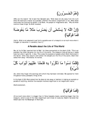びラヱ⊥ ジ⇒∠ ∇ャや ユワぴ
                                                                    ∠ ゲ͡ ガ ⊥ ⊥
(Who are t he losers)''. Sa` id said t hat Qat adah said, "Allah does not shy away from t he t rut h
when He ment ions a mat t er as a parable, whet her t his mat t er is significant or not . When Allah
ment ioned t he flies and t he spider in His Book, t he people of misguidance said, ` Why did Allah
ment ion t hese t hings.' So Allah revealed;



るッヲ⊥ よ ゅｚ Κんョ ゆゲ∇ツΑ ラぺ ヴ∇エわ∇ジΑ Ι ヮヤャや ラまぴ
⇔ ∠ バ∠ ョ ⇔ ∠ ∠ ∠ ͡ ∠ ∠ ͡ ∠ ∠ ∠ ∠ ｚ ｚ ͡
                               びゅ∠ ホ∇ヲプ ゅ∠ プ
                                 ヰ∠ ∠ ヨ∠
(Verily, Allah is not ashamed t o set fort h a parable even of a mosquit o or so much more when it
is bigger (or less when it is smaller) t han it ).''

                        A Parable about the Life of This World
Abu Ja` far Ar-Razi report ed t hat Ar-Rabi` bin Anas comment ed on t his Ayah (2:26); "This is an
example t hat Allah has given for t he life of t his world. The mosquit o lives as long as it needs
food, but when it get s fat , it dies. This is also t he example of people whom Allah ment ioned in
t he Qur'an: when t hey acquire (and collect t he delight s of) t he life of t his world, Allah t hen
t akes t hem away.'' Aft erwards, he recit ed,



あ ミ ゆや∠ ∇よぺ ∇ユヰ∇Βヤハ ゅ∠ ∇エわプ ヮよ ∇やヱ⊥ ミク ゅ∠ ∇やヲ⊥ ル ゅｚ ヤプぴ
モ⊥ ∠ ヲ ∠ ͡ ∠∠ レ ∠ ∠ ͡ ͡ ゲあ ⊥ ョ ジ∠ ヨ∠∠
                                                び￢∇ヴセ
                                                 ∃ ∠
(So, when t hey forgot (t he warning) wit h which t hey had been reminded, We opened for t hem
t he gat es of every (pleasant ) t hing) (6:44)

In t his Ayah (2:26) Allah st at ed t hat He does not shy away or hesit at e in making an example or
parable of anyt hing, whet her t he example involves a significant or an insignificant mat t er.

Allah's st at ement ,



                                                                             びゅ∠ ∠ ∇ヲ∠ ゅ∠ プぴ
                                                                               ヰホ プ ヨ ∠
(Or so much more when it is bigger t han it ) Fama fawqaha means, somet hing bigger t han t he
mosquit o, which is one of t he most insignificant and t iniest of creat ures. Muslim narrat ed t hat
Aishah said t hat t he Messenger of Allah said,
 