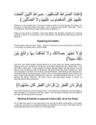 ろ∇ヨバ∇ルぺ リΑ͡ ャや ヅや∠ タ - ユΒ͡ わ∇ジヨ∇ャや ヅや∠ ダャや ゅ∠ ͡ ∇ワやぴ
∠ ∠ ∠ ∠ グｚ ∠ ゲ͡        ∠ ボ∠ ⊥ ∠ ゲあ          ルギ
   び リΒあべｚ ャや Ιヱ ∇ユヰ∇Βヤハ ゆヲ⊥ ∇ピヨ∇ャや ゲ∇Βビ ∇ユヰ∇Βヤハ
      ∠ ャ ツ ∠ ∠ ͡ ∠∠ ͡ ツ ∠ ͡ ∠ ͡ ∠∠
(Guide us t o t he st raight pat h. The way of t hose on whom You have grant ed Your grace, not
(t he way) of t hose who earned Your anger, nor of t hose who went ast ray), Allah says, ` This is
for My servant , and My servant shall acquire what he asked for.').''

These are t he words of An-Nasa'i, while bot h Muslim and An-Nasa'i collect ed t he following
wording, "A half of it is for Me and a half for My servant , and My servant shall acquire what he
asked for.''

                                    Explaining this Hadith
The last Hadit h used t he word Salah ` prayer' in reference t o recit ing t he Qur'an, (Al-Fat ihah
in t his case) j ust as Allah said in anot her Ayah,



リ∇Βよ ヒわ∇よや∠ ゅ∠ よ ∇ろプゅ∠ ゎ Ιヱ マゎΚ∠ よ ∇ゲヰ∇イゎ Ιヱぴ
∠ ∠ ͡ ∠ ヱ ヰ͡ ͡ ガ⊥ ∠ ∠ ∠ ͡ ダ͡ ∠ ∠ ∠ ∠
                                   びΚΒ͡ シ マャク
                                     ⇔ ら∠ ∠ ͡∠
(And offer your Salah (prayer) neit her aloud nor in a low voice, but follow a way bet ween.)
meaning, wit h your recit at ion of t he Qur'an, as t he Sahih relat ed from Ibn ` Abbas. Also, in t he
last Hadit h, Allah said, "I have divided t he prayer bet ween Myself and My servant int o t wo
halves, a half for Me and a half for My servant . My servant shall have what he asked for.'' Allah
next explained t he division t hat involves recit ing Al-Fat ihah, demonst rat ing t he import ance of
recit ing t he Qur'an during t he prayer, which is one of t he prayer's great est pillars. Hence, t he
word ` prayer' was used here alt hough only a part of it was act ually being referred t o, t hat is,
recit ing t he Qur'an. Similarly, t he word ` recit e' was used where prayer is meant , as
demonst rat ed by Allah's st at ement ,



   びや⇔ ヲ⊥ ∇ゼョ ラゅ∠ ゲ∇イヘ∇ャや ラや∠ ∇ゲホ ラま ゲ∇イヘ∇ャや ラや∠ ∇ゲホヱぴ
     キ ヰ ∠ ∠ ミ ͡ ∠ ∠ ￢ ⊥ ｚ ͡ ͡ ∠ ∠ ￢ ⊥∠
(And recit e t he Qur'an in t he early dawn.Verily, t he recit at ion of t he Qur'an in t he early dawn is
ever wit nessed.) in reference t o t he Faj r prayer. The Two Sahihs recorded t hat t he angels of
t he night and t he day at t end t his prayer.

     Reciting Al-Fatihah is required in Every Rak` ah of the Prayer
All of t hese fact s t est ify t o t he requirement t hat recit ing t he Qur'an (Al-Fat ihah) in t he prayer
is required, and t here is a consensus bet ween t he scholars on t his ruling. The Hadit h t hat we
ment ioned also t est ifies t o t his fact , for t he Prophet said,
 