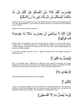 ゅｚ リあ ∇ユムャ ∇モワ ∇ユムジヘル∠ ∇リョ Κんョ ∇ユムャ ゆゲッぴ
 ョ ョ ⊥ ｚ ∠ ⊥ ͡ ⊥ ぺ あ ⇔ ∠ｚ ⊥ ∠ ∠ ∠ ∠
     び∇ユム⇒∠ ∇ホコケ ゅ∠ ヴ͡ ￢べ∠ ゲセ リあ ∇ユムレ⇒∠ ∇Αぺ ∇ろムヤョ
        ⊥ レ ∠ ∠ ョ プ ∠ ミ∠ ⊥ ョ ⊥ ⊥ ヨ ∠ ∠ ∠∠
(He set s fort h for you a parable from your own selves: Do you have part ners among t hose whom
your right hands possess (i.e. your servant s) t o share as equals in t he wealt h we have best owed
on you) (30:28).

Muj ahid comment ed on Allah's st at ement ,



るッヲ⊥ よ ゅｚ Κんョ ゆゲ∇ツΑ ラ∠ ヴ∇エわ∇ジΑ Ι ヮヤャや ラまぴ
⇔ ∠ バ∠ ョ ⇔ ∠ ∠ ∠ ͡ ∠ ぺ ͡ ∠ ∠ ∠ ∠ ｚ ｚ ͡
                               びゅ∠ ホ∇ヲプ ゅ∠ プ
                                 ヰ∠ ∠ ヨ∠
(Verily, Allah is not ashamed t o set fort h a parable even of a mosquit o or so much more when it
is bigger t han it .) "The believers believe in t hese parables, whet her t hey involve large mat t ers
or small, because t hey know t hat t hey are t he t rut h from t heir Lord, and Allah guides t he
believers by t hese parables.''

In his Tafsir, As-Suddi report ed t hat Ibn ` Abbas, Ibn Mas` ud and ot her people among t he
Companions said,



                                                                     びや⇔ Β͡ ミ ヮよ ぁ ツΑぴ
                                                                       ゲ ん∠ ͡ ͡ モ͡ ⊥
(By it He misleads many), "Meaning t he hypocrit es. Allah guides t he believers wit h t hese
parables, and t he st raying of t he hypocrit es increases when t hey rej ect t he parables t hat Allah
ment ioned for t hem which t hey know are t rue. This is how Allah misleads t hem.''



                                                                               びヮよ ヵ͡ ∇ヰΑヱぴ
                                                                                ͡ ͡ ギ ∠∠
(And He guides t hereby) meaning, wit h t he parables,



                                                                                         びやゲΒ͡ ミぴ
                                                                                          ⇔ ん∠
(many) from among t he people of fait h and convict ion. Allah adds guidance t o t heir guidance,
and fait h t o t heir fait h, because t hey firmly believe in what t hey know t o be t rue, t hat is, t he
parables t hat Allah has ment ioned. This is guidance t hat Allah grant s t hem;



                                               びリΒ͡ ジ⇒∠ ∇ャや Ιま ヮよ ぁ ツΑ ゅ∠ ヱぴ
                                                ∠ ボ͡ ヘ ｚ ͡ ͡ ͡ モ͡ ⊥ ョ∠
 