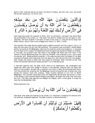 good t o t heir relat ives and do not sever t he bond of kinship), and fear t heir Lord, and dread
t he t errible reckoning.) (13:19-21)) unt il,



ヮボ⇒∠ Β͡ ギ∇バよ リ͡ ヮヤャや ギ∇ヰハ ラヲ⊥ ボレ∠ リΑ͡ ャや∠ ぴ
͡ ͡ ん ョ ͡ ∠ ョ ͡ ｚ ∠ ∠ ∠ ツ⊥ Α ∠ グｚ ヱ
∠ ヱ⊥ ͡ ∇ヘΑ∠ モタヲ⊥ ラ∠ ヮよ ヮｚャや ゲョぺ べ∠ ラヲ⊥ ト∇ボΑヱ
ラ ギジ ⊥ ヱ ∠ ∠ Α ぺ ͡ ͡ ⊥ ヤ ∠ ∠ ∠ ョ ∠ バ∠ ∠ ∠
 び ケやｚ ャや ￢ヲ⊥ ∇ユヰャヱ るレ∇バｚャや ユヰャ マゃ⇒∠∇ヱぺ チ∇ケΙや ヴ͡
    ͡ ギ ⊥ シ ⊥ ∠∠ ⊥ ∠ ヤ ⊥ ⊥ ∠ ∠ ͡ ャ ⊥ ͡ ｘ プ
(And t hose who break t he covenant of Allah, aft er it s rat ificat ion, and sever t hat which Allah
has commanded t o be j oined (i.e. t hey sever t he bond of kinship and are not good t o t heir
relat ives), and work mischief in t he land, on t hem is t he curse (i.e. t hey will be far away from
Allah's mercy), and for t hem is t he unhappy (evil) home (i.e. Hell).) (13:25)

The covenant t hat t hese deviant people broke is Allah's covenant wit h His creat ion, t hat is, t o
obey Him and avoid t he sins t hat He prohibit ed. This covenant was reit erat ed in Allah's Books
and by t he words of His Messengers. Ignoring t his covenant const it ut es breaking it . It was said
t hat t he Ayah (2:27) is about t he disbelievers and t he hypocrit es among t he People of t he Book.
In t his case, t he covenant t hat t hey broke is t he pledge t hat Allah t ook from t hem in t he
Tawrah t o follow Muhammad when he is sent as a Prophet , and t o believe in him, and in what
he was sent wit h. Breaking Allah's covenant in t his case occured when t he People of t he Book
rej ect ed t he Prophet aft er t hey knew t he t rut h about him, and t hey hid t his t rut h from people,
even t hough t hey swore t o Allah t hat t hey would do ot herwise. Allah informed us t hat t hey
t hrew t he covenant behind t heir backs and sold it for a miserable price.

It was also report ed t hat t he Ayah (2:27) refers t o all disbelievers, idol worshippers and
hypocrit es. Allah t ook t heir pledge t o believe in His Oneness, showing t hem t he signs t hat
t est ify t o His Lordship. He also t ook a covenant from t hem t o obey His commands and refrain
from His prohibit ions, knowing t hat His Messengers would bring proofs and miracles t hat none
among t he creat ion could ever produce. These miracles t est ified t o t he t rut h of Allah's
Messengers. The covenant was broken when t he disbelievers denied what was proven t o t hem
t o be aut hent ic and rej ect ed Allah's Prophet s and Books, alt hough t hey knew t hat t hey were
t he t rut h. This Tafsir was report ed from Muqat il bin Hayyan, and it is very good. It is also t he
view t hat Az-Zamakhshari held.

Allah's st at ement next ,



                         びモタヲ⊥ ラ∠ ヮよ ヮヤャや ゲョぺ べ∠ ラヲ⊥ ト∇ボΑヱぴ
                          ∠ ∠ Α ぺ ͡ ͡ ⊥ ｚ ∠ ∠ ∠ ョ ∠ バ∠ ∠ ∠
(And sever what Allah has ordered t o be j oined) is in reference t o keeping t he relat ions wit h
t he relat ives, as Qat adah assert ed. This Ayah is similar t o Allah's st at ement ,



チ∇ケΙや ヴ͡ ∇やヱ⊥ ジ∇ヘゎ ラ∠ ∇ユわ∇Βャヲゎ ラ͡ ∇ユわ∇Βジハ ∇モヰプぴ
͡ ｘ プ ギ͡ ⊥ ぺ ⊥ ｚ∠ ∠ ま ⊥ ∠ ∠ ∠ ∠
                            び ∇ユムョゅ∠ ∇ケぺ ∇やヲ⊥ トボゎヱ
                                ⊥ ∠ ェ ∠ バあ ∠ ⊥ ∠
 