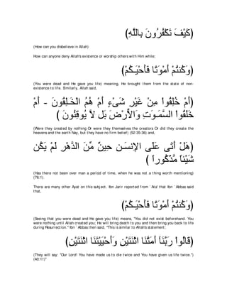 びヮヤャゅ͡ ラヱ⊥ ヘ∇ムゎ ブ∇Βミぴ
                                                           ͡ ｚ よ ∠ ゲ⊥ ∠ ∠ ∠
(How can you disbelieve in Allah)

How can anyone deny Allah's exist ence or worship ot hers wit h Him while;



                                                        び∇ユム⇒∠ ∇ェほプ ゅ⇔ ヲ∇ョぺ ∇ユわレ⊥ ヱぴ
                                                           ⊥ Β ∠∠ ゎ∠ ∠ ⊥ ミ∠
(You were dead and He gave you life) meaning, He brought t hem from t he st at e of non-
exist ence t o life. Similarly, Allah said,



∇ュぺ - ラヲ⊥ ヤ⇒∠ ∇ャや ユワ ∇ュぺ ￢∇ヴセ ゲ∇Βビ ∇リョ ∇やヲ⊥ ヤカ ∇ュぺぴ
  ∠ ∠ ボ͡ ガ ⊥ ⊥ ∠ ∃ ∠ ͡ ∠ ͡ ボ͡⊥ ∠
       び ラヲ⊥ ホヲ⊥ Ι モ∠ チ∇ケΙや∠ れヲ⇒∠ ジャや ∇やヲ⊥ ヤカ
         ∠ レ͡ Α ｚ よ ∠ ｘ ヱ ͡ ∠ ヨｚ               ボ∠∠
(Were t hey creat ed by not hing Or were t hey t hemselves t he creat ors Or did t hey creat e t he
heavens and t he eart h Nay, but t hey have no firm belief) (52:35-36) and,



リ⊥ Α ∇ユャ ゲ∇ワギャや リョ ∀ Β͡ リ⇒∠ ル͡ や ヴ∠ハ ヴ∠ ぺ ∇モワぴ
 ム∠ ∠ ͡ ｚ ∠ あ リ ェ ͡ ジ Η ヤ∠ ゎ∠ ∠
                                 び やケヲ⊥ ∇グョ ゅゃ∇Βセ
                                   ⇔ ミｚ ⇔ ∠
(Has t here not been over man a period of t ime, when he was not a t hing wort h ment ioning)
(76:1).

There are many ot her Ayat on t his subj ect . Ibn Jarir report ed from ` At a' t hat Ibn ` Abbas said
t hat ,



                                                        び∇ユム⇒∠ ∇ェほプ ゅ⇔ ヲ∇ョぺ ∇ユわレ⊥ ヱぴ
                                                           ⊥ Β ∠∠ ゎ∠ ∠ ⊥ ミ∠
(Seeing t hat you were dead and He gave you life) means, "You did not exist beforehand. You
were not hing unt il Allah creat ed you; He will bring deat h t o you and t hen bring you back t o life
during Resurrect ion.'' Ibn ` Abbas t hen said, "This is similar t o Allah's st at ement ;



                    びリ∇Βわレ∇をや ゅ∠ わ∇ΒΒ∇ェぺヱ リ∇Βわレ∇をや ゅ∠ わョぺ べ∠ よケ ∇やヲ⊥ゅ∠ ぴ
                     ͡ ∠ ∠ レ∠ ∠ ∠∠ ͡ ∠ ∠ レｚ ∠ ∠ レｚ ∠ ャ ホ
(They will say: "Our Lord! You have made us t o die t wice and You have given us life t wice.'')
(40:11)''
 