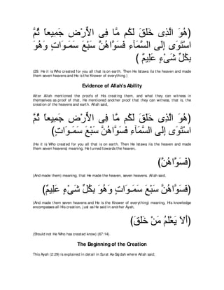 ｚ を ゅバΒ͡ ィ チ∇ケΙや ヴ͡ ゅｚ ユ⊥ ャ ペヤカ ン͡ ャや ヲワぴ
ユ⊥ ⇔ ヨ∠ ͡ ｘ         プ ョ ム∠ ∠ ∠∠ グｚ ∠ ⊥
ヲワヱ れや∠ ⇒∠ シ ノ∇らシ ｚ ワやｚ ジプ ￢べ∠ ジャや ヴ∠ま ン∠ わ∇シや
∠ ⊥ ∠ ∃ ヲ ヨ∠ ∠ ∠ リ⊥ ヲ∠ ∠ ͡ ヨｚ        ャ͡ ヲ∠
                             び ∀ Β͡∠ ￢∇ヴセ あ ムよ
                               ユ ヤハ ∃ ∠ モ⊥ ͡
(29. He it is Who creat ed for you all t hat is on eart h. Then He Ist awa ila t he heaven and made
t hem seven heavens and He is t he Knower of everyt hing.)

                               Evidence of Allah's Ability
Aft er Allah ment ioned t he proofs of His creat ing t hem, and what t hey can wit ness in
t hemselves as proof of t hat , He ment ioned anot her proof t hat t hey can wit ness, t hat is, t he
creat ion of t he heavens and eart h. Allah said,



ｚ を ゅバΒ͡ ィ チ∇ケΙや ヴ͡ ゅｚ ユ⊥ ャ ペヤカ ン͡ ャや ヲワぴ
ユ⊥ ⇔ ヨ∠ ͡ ｘ           プ ョ ム∠ ∠ ∠∠ グｚ ∠ ⊥
      びれや∠ ⇒∠ シ ノ∇らシ ｚ ワやｚ ジプ ￢べ∠ ジャや ヴ∠ま ン∠ わ∇シや
        ∃ ヲ ヨ∠ ∠ ∠ リ⊥ ヲ∠ ∠ ͡ ヨｚ        ャ͡ ヲ∠
(He it is Who creat ed for you all t hat is on eart h. Then He Ist awa ila t he heaven and made
t hem seven heavens) meaning, He t urned t owards t he heaven,



                                                                                 びｚ ワやｚ ジプぴ
                                                                                  リ⊥ ヲ∠ ∠
(And made t hem) meaning, t hat He made t he heaven, seven heavens. Allah said,



     び∀ Β͡∠ ￢∇ヴセ あ ムよ ヲワヱ れや∠ ⇒∠ シ ノ∇らシ ｚ ワやｚ ジプぴ
      ユ ヤハ ∃ ∠ モ⊥ ͡ ∠ ⊥ ∠ ∃ ヲ ヨ∠ ∠ ∠ リ⊥ ヲ∠ ∠
(And made t hem seven heavens and He is t he Knower of everyt hing) meaning, His knowledge
encompasses all His creat ion, j ust as He said in anot her Ayah,



                                                              びペヤカ ∇リョ ユヤ∇バΑ Ιぺぴ
                                                               ∠ ∠∠ ∠ ⊥ ∠ ∠ ∠ ∠
(Should not He Who has creat ed know) (67:14).

                            The Beginning of the Creation
This Ayah (2:29) is explained in det ail in Surat As-Saj dah where Allah said;
 