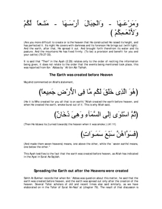 ∇ユムャ ゅバ⇒∠ ョ - ゅ∠ ⇒∠ ∇ケぺ メゅ∠ イ∇ャや∠ - ゅ∠ ⇒∠ ∇ゲョヱ
  ⊥ ｚ ⇔ わ∠     ヰ シ ∠ ∠ ら͡ ヱ            ヰハ ∠∠
                                   び ∇ユムヨ⇒∠ ∇ルΙヱ
                                       ⊥͡ バ ６ ∠
(Are you more difficult t o creat e or is t he heaven t hat He const ruct ed He raised it s height , and
has perfect ed it . It s night He covers wit h darkness and it s forenoon He brings out (wit h light ).
And t he eart h, aft er t hat , He spread it out . And brought fort h t herefrom it s wat er and it s
past ure. And t he mount ains He has fixed firmly. (To be) a provision and benefit for you and
your cat t le) (79:27-33).

It is said t hat "Then'' in t he Ayah (2:29) relat es only t o t he order of recit ing t he informat ion
being given, it does not relat e t o t he order t hat t he event s being ment ioned t ook place, t his
was report ed from Ibn ` Abbas by ` Ali bin Abi Talhah.

                       The Earth was created before Heaven
Muj ahid comment ed on Allah's st at ement ,



             びゅバΒ͡ ィ チ∇ケΙや ヴ͡ ゅｚ ユ⊥ ャ ペヤカ ン͡ ャや ヲワぴ
              ⇔ ヨ∠ ͡ ｘ プ ョ ム∠ ∠ ∠∠ グｚ ∠ ⊥
(He it is Who creat ed for you all t hat is on eart h) "Allah creat ed t he eart h before heaven, and
when He creat ed t he eart h, smoke burst out of it . This is why Allah said,



                           び∀ ゅ∠ キ ヴワヱ ￢べヨジャや ヴ∠ま ン∠ わ∇シや ｚ をぴ
                            ラ カ⊥ ∠ ͡ ∠ ͡ ∠ ｚ   ャ͡ ヲ∠ ユ⊥
(Then He Ist awa ila (t urned t owards) t he heaven when it was smoke.) (41:11)



                                                    びれや∠ ⇒∠ シ ノ∇らシ ｚ ワやｚ ジプぴ
                                                     ∃ ヲ ヨ∠ ∠ ∠ リ⊥ ヲ∠ ∠
(And made t hem seven heavens) means, one above t he ot her, while t he ` seven eart hs' means,
one below t he ot her.''

This Ayah t est ifies t o t he fact t hat t he eart h was creat ed before heaven, as Allah has indicat ed
in t he Ayat in Surat As-Saj dah.




         Spreading the Earth out after the Heavens were created
Sahih Al-Bukhari records t hat when Ibn ` Abbas was quest ion about t his mat t er, he said t hat t he
eart h was creat ed before heaven, and t he eart h was spread out only aft er t he creat ion of t he
heaven. Several Tafsir scholars of old and recent t imes also said similarly, as we have
elaborat ed on in t he Tafsir of Surat An-Nazi` at (chapt er 79). The result of t hat discussion is
 