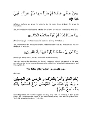 ヶヰプ ラへ∇ゲボ∇ャや あ ほよ ゅ∠ Β͡ ∇ぺゲ∇ボΑ ∇ユャ りゅ∠タ ヴｚタ ∇リョ»
∠ ͡ ∠ ͡ ⊥ ュ⊥ ͡ ヰ プ ∠ ∠ ∠ ⇔ ヤ∠            ヤ∠     ∠
                                            «∀ や∠ ͡
                                             ァ ギカ
(Whoever performs any prayer in which he did not recit e Umm Al-Qur'an, his prayer is
incomplet e.)

Also, t he Two Sahihs recorded t hat ` Ubadah bin As-Samit said t hat t he Messenger of Allah said,



                     «ゆゅ∠ ム∇ャや るエゎゅ∠ よ ∇ぺゲ∇ボΑ ∇ユャ ∇リヨャ りゅ∠タ ゅ∠»
                      ͡ わ͡ ͡ ∠ ͡ ヘ͡ ∠ ∠ ∠ ∠ ͡ ∠ ヤ∠ ャ
(There is no prayer for whoever does not recit e t he Opening of t he Book.)

Also, t he Sahihs of Ibn Khuzaymah and Ibn Hibban recorded t hat Abu Hurayrah said t hat t he
Messenger of Allah said,



               «ラへゲ⊥ ∇ャや あ ほよ ゅ∠ Β͡ ぺゲ∇ボΑ ゅ∠ ∀ ゅ∠∠ むゴ∇イゎ ゅ∠»
                ͡ ボ ュ⊥͡ ヰ プ ⊥∠ ⊥ ャ り ヤタ ⊥ ͡ ⊥ ャ
(The prayer during which Umm Al-Qur'an is not recit ed is invalid.)

There are many ot her Hadit hs on t his subj ect . Therefore, recit ing t he Opening of t he Book,
during t he prayer by t he Imam and t hose praying behind him, is required in every prayer, and
in every Rak` ah.

                    The Tafsir of Isti` adhah (seeking Refuge)
Allah said,



リΒ͡ヰ⇒∠ ∇ャや リハ チ͡ ∇ハぺヱ フ∇ゲバ∇ャゅ͡ ∇ゲョ∇ぺヱ ヲ∇ヘバ∇ャや グカぴ
∠ ヤ͡ イ ͡ ∠          ゲ ∠∠ ͡ ⊥ よ ⊥ ∠ ∠ ∠ ͡ ⊥
ヮヤャゅ͡ ∇グバわ∇シゅ∠ ∀ ∇ゴ∠ リ⇒∠ ∇Βゼャや リョ マレビゴレΑ ゅｚ まヱ -
͡ ｚ よ ͡ ∠ プ パ ル ͡ ト ｚ ∠ ͡ ∠ ｚ ∠ ∠ ∠ ∠ ョ͡ ∠
                                  び ∀ Β͡∠ ∀ Β͡ ∠ ヮｚ ま
                                    ユ ヤハ ノ ヨシ ⊥ ル͡
(Show forgiveness, enj oin what is good, and st ay away from t he foolish (i.e. don't punish
t hem). And if an evil whisper comes t o you from Shayt an (Sat an), t hen seek refuge wit h Allah.
Verily, He is Hearing, Knowing) (7:199-200),
 