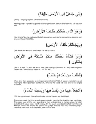 びるヘΒ͡カ チ∇ケΕや ヴ͡ ∀ ͡ ゅ∠ ヶあ まぴ
                                     ⇔ ∠ ヤ∠ ͡ ∠ プ モハ ィ ル͡
(Verily, I am going t o place a Khalifah on eart h).

Meaning people reproducing generat ion aft er generat ion, cent ury aft er cent ury, j ust as Allah
said,



                           びチ∇ケΙや ブゃ⇒∠カ ∇ユムヤバィ ン͡ ャや ヲワヱぴ
                            ͡ ｘ ∠ ͡ ヤ ∠ ⊥ ∠ ∠ ∠ グｚ ∠ ⊥ ∠
(And it is He Who has made you (Khala'if) generat ions coming aft er generat ions, replacing each
ot her on t he eart h) (6:165),



                                                びチ∇ケΙや ￢べ∠ ヤェ ∇ユムヤバ∇イΑヱぴ
                                                 ͡ ｘ ∠ ヘ∠⊥ ⊥ ⊥∠ ∠ ∠
(And makes you (Khulafa') inherit ors of t he eart h) (27:62),



チ∇ケΙや ヴ͡ るムゃ⇒∠ョ ∇ユムレ͡ ゅ∠ ∇ヤバイャ ￢べ∠ ル ∇ヲャヱぴ
͡ ｘ    プ ⇔ ∠ ͡ ヤｚ ⊥ ョ レ ∠ ∠ ∠ ⊥ ゼ∠ ∠∠
                                 び ラヲ⊥ ヤ∇ガΑ
                                   ∠ ヘ⊥ ∠
(And if it were Our will, We would have (dest royed you (mankind all, and) made angels t o
replace you (Yakhlufun) on t he eart h.) (43: 60) and,



                                                  び∀ ∇ヤ∠ ∇ユワギ∇バよ リ͡ ブヤガプぴ
                                                   ブ カ ͡ ͡ ∠ ョ ∠ ∠∠ ∠
(Then aft er t hem succeeded an (evil) generat ion (Khalf)) (7:169). It appears t hat Allah was not
refering t o Adam specifically as Khalifah, ot herwise he would not have allowed t he angels'
st at ement ,



              び￢べ∠ ギャや マヘ∇ジΑヱ ゅ∠ Β͡ ギジ∇ヘΑ リ∠ ゅ∠ Β͡ モバ∇イゎぺぴ
               ∠ ョあ ⊥ ͡ ∠ ∠ ヰ プ ⊥ ͡ ⊥ ョ ヰ プ ⊥ ∠ ∠ ∠
(Will You place t herein t hose who will make mischief t herein and shed blood).

The angels meant t hat t his t ype of creat ure usually commit s t he at rocit ies t hey ment ioned.
The angels knew of t his fact , according t o t heir underst anding of human nat ure, for Allah
st at ed t hat He would creat e man from clay. Or, t he angels underst ood t his fact from t he word
Khalifah, which also means t he person who j udges disput es t hat occur bet ween people,
forbidding t hem from inj ust ice and sin, as Al-Qurt ubi said.
 