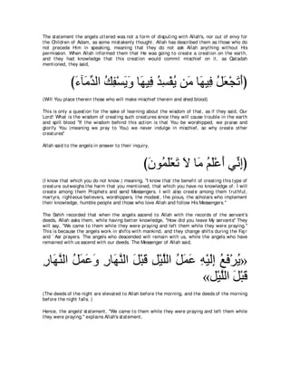 The st at ement t he angels ut t ered was not a form of disput ing wit h Allah's, nor out of envy for
t he Children of Adam, as some mist akenly t hought . Allah has described t hem as t hose who do
not precede Him in speaking, meaning t hat t hey do not ask Allah anyt hing wit hout His
permission. When Allah informed t hem t hat He was going t o creat e a creat ion on t he eart h,
and t hey had knowledge t hat t his creat ion would commit mischief on it , as Qat adah
ment ioned, t hey said,



              び￢べ∠ ギャや マヘ∇ジΑヱ ゅ∠ Β͡ ギジ∇ヘΑ リ∠ ゅ∠ Β͡ モバ∇イゎぺぴ
               ∠ ョあ ⊥ ͡ ∠ ∠ ヰ プ ⊥ ͡ ⊥ ョ ヰ プ ⊥ ∠ ∠ ∠
(Will You place t herein t hose who will make mischief t herein and shed blood)

This is only a quest ion for t he sake of learning about t he wisdom of t hat , as if t hey said, Our
Lord! What is t he wisdom of creat ing such creat ures since t hey will cause t rouble in t he eart h
and spill blood "If t he wisdom behind t his act ion is t hat You be worshipped, we praise and
glorify You (meaning we pray t o You) we never indulge in mischief, so why creat e ot her
creat ures''

Allah said t o t he angels in answer t o t heir inquiry,



                                                     び∠ ヲ⊥ ∠∇バ∠ Ι ゅ∠ ユヤ∇ハぺ ヶあ まぴ
                                                      ラ ヨヤ ゎ ∠ ョ ⊥ ∠ ∠ ル͡
(I know t hat which you do not know.) meaning, "I know t hat t he benefit of creat ing t his t ype of
creat ure out weighs t he harm t hat you ment ioned, t hat which you have no knowledge of. I will
creat e among t hem Prophet s and send Messengers. I will also creat e among t hem t rut hful,
mart yrs, right eous believers, worshippers, t he modest , t he pious, t he scholars who implement
t heir knowledge, humble people and t hose who love Allah and follow His Messengers.''

The Sahih recorded t hat when t he angels ascend t o Allah wit h t he records of t he servant 's
deeds, Allah asks t hem, while having bet t er knowledge, "How did you leave My servant s'' They
will say, "We came t o t hem while t hey were praying and left t hem while t hey were praying.''
This is because t he angels work in shift s wit h mankind, and t hey change shift s during t he Faj r
and ` Asr prayers. The angels who descended will remain wit h us, while t he angels who have
remained wit h us ascend wit h our deeds. The Messenger of Allah said,



ケゅ∠ レャや モヨハヱ ケゅ∠ レャや モ∇らホ モ∇Βヤャや モヨハ ヮ∇Βャま ノプ∇ゲΑ»
͡ ヰｚ ⊥ ∠ ∠ ∠ ͡ ヰｚ ∠ ∠ ͡ ｚ ⊥ ∠ ∠ ͡ ∠͡ ⊥ ∠ ⊥
                                     «モ∇Βヤャや モ∇らホ
                                           ｚ ∠ ∠
(The deeds of t he night are elevat ed t o Allah before t he morning, and t he deeds of t he morning
before t he night falls. )

Hence, t he angels' st at ement , "We came t o t hem while t hey were praying and left t hem while
t hey were praying,'' explains Allah's st at ement ,
 