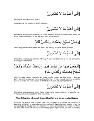 び∠ ヲ⊥ ∠∇バ∠ Ι ゅ∠ ユヤ∇ハぺ ヶあ まぴ
                                                     ラ ヨヤ ゎ ∠ ョ ⊥ ∠ ∠ ル͡
(I know t hat which you do not know.)

It was said t hat t he meaning of Allah's st at ement ,



                                                    びラヲ⊥ ヤ∇バゎ Ι ゅ∠ ユヤ∇ハぺ ヶあ まぴ
                                                     ∠ ヨ∠ ∠ ∠ ョ ⊥ ∠ ∠ ル͡
(I know t hat which you do not know.) is, "I have a specific wisdom in creat ing t hem, which you
do not have knowledge of.'' It was also said t hat it is in answer t o,



                                 びマャ サあ ボルヱ ポギ∇ヨエよ ウあ ジル リ∇エルヱぴ
                                  ∠ ∠ ⊥ ギ∠ ⊥ ∠ ∠ ͡ ∠ ͡ ⊥ ら∠ ⊥ ⊥ ∠ ∠
(While we glorify You wit h praises and t hanks and sanct ify You) aft er which Allah said,



                                                    び∠ ヲ⊥ ∠∇バ∠ Ι ゅ∠ ユヤ∇ハぺ ヶあ まぴ
                                                     ラ ヨヤ ゎ ∠ ョ ⊥ ∠ ∠ ル͡
(I know t hat which you do not know). Meaning, "I know t hat Iblis is not as you are, alt hough he
is among you.'' Ot hers said,



リ∇エルヱ ￢べ∠ ギャや マヘ∇ジΑヱ ゅ∠ Β͡ ギジ∇ヘΑ リ∠ ゅ∠ Β͡ モバ∇イゎぺぴ
⊥ ∠ ∠ ∠ ョあ ⊥ ͡ ∠ ∠ ヰ プ ⊥ ͡ ⊥ ョ ヰ プ ⊥ ∠ ∠ ∠
                      びマャ サあ ボルヱ ポギ∇ヨエよ ウあ ジル
                        ∠ ∠ ⊥ ギ∠ ⊥ ∠ ∠ ͡ ∠ ͡ ⊥ ら∠ ⊥
"(Will You place t herein t hose who will make mischief t herein and shed blood,             while we
glorify you wit h praises and t hanks and sanct ify You.) is t heir request t hat t hey should be
allowed t o inhabit t he eart h, inst ead of t he Children of Adam. So Allah said t o t hem,



                                                    び∠ ヲ⊥ ∠∇バ∠ Ι ゅ∠ ユヤ∇ハぺ ヶあ まぴ
                                                     ラ ヨヤ ゎ ∠ ョ ⊥ ∠ ∠ ル͡
(I know t hat which you do not know) if your inhabit ing t he heavens is bet t er, or worse for you.''
Ar-Razi as well as ot hers said t his. Allah knows best .

   The Obligation of appointing a Khalifah and some related Issues
Al-Qurt ubi, as well as ot her scholars, said t hat t his Ayah (2:30) proves t he obligat ion of
appoint ing a Khalifah t o pass j udgement s on mat t ers of disput e bet ween people, t o aid t he
oppressed against t he oppressor, t o implement t he Islamic penal code and t o forbid evil. There
are many ot her t asks t hat can only be fulfilled by appoint ing t he Imam, and what is necessary
 