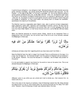 in performing an obligat ion, is an obligat ion it self. We should st at e here t hat Imamah occurs by
eit her naming a successor, as a group among Ahl As-Sunnah scholars said occurred - by t he
Prophet - in t he case of Abu Bakr, or hint ing t o a successor. Or, t he current Khalifah names a
cert ain person as Khalifah aft er him, as Abu Bakr did wit h ` Umar. Or, t he Khalifah might leave
t he mat t er in t he hands of t he Muslim consult at ive council, or a group of right eous men, j ust as
` Umar did. Or, t he people of aut horit y could gat her around a cert ain person t o whom t hey give
t he pledge of allegiance, or t hey could select one among t hem t o choose t he candidat e,
according t o t he maj orit y of t he scholars.

The Khalifah must be a responsible adult Muslim male, able t o perform Ij t ihad (independent
legal j udgment s), bodily able, right eous, wit h knowledge of warfare, polit ics. He also must be
from t he t ribe of Quraysh, according t o t he correct view, but it is not necessary t hat he be
from t he t ribe of Bani Hashim, or t hat he be immune from error, as t he Rafidah (Shiit es) falsely
claim.

When t he Khalifah becomes an immoral person (Fasiq), should he be impeached There is
disagreement over t his mat t er, but t he correct view is t hat he is not t o be removed, because
t he Messenger of Allah said,



ヮΒ͡ ぶや リョ ∇ユミギ∇レハ ゅ⇔ や∠ よ や⇔ ∇ヘミ や∇ヱゲゎ ∇ラぺ ゅｚま»
͡ プ ͡ ∠ ͡ ⊥ ∠ ͡ ェ ヲ∠ ゲ ⊥ ∠ ∠ ∠ ャ͡
                                       «ラゅ∠ ∇ゲよ
                                           ワ ⊥
(Unless you wit ness a clear Kufr regarding which you have clear proof from Allah. )

Does t he Khalifah have t he right t o resign from his post There is a difference on t his issue. It is
a fact t hat Al-Hasan bin ` Ali removed himself from t he posit ion of Khalifah and surrendered it
t o Mu` awiyah. However, t his occurred because of a necessit y, and Al-Hasan was praised for
t his act ion.

It is not permissible t o appoint t wo Imams for t he world or more at t he same t ime. This is not
allowed because t he Messenger of Allah said,



∇ユムレ∇Βよ ベゲヘΑ ∇ラぺ ギΑ͡ Α ∀ Β͡ ィ ∇ユミゲ∇ョぺヱ ∇ユミ￢ゅ∠ ∇リョ»
  ⊥ ∠ ∠ ∠ あ ∠ ⊥ ∠ ⊥ ゲ⊥ ノ ヨ∠ ⊥ ⊥ ∠∠ ⊥ ∠ ィ ∠
                             «ラゅ∠ ∇リョ ゅ⇔ ͡ ゅ∠ ロヲ⊥わ∇ホゅ∠
                                 ミ ∠ レも ミ ⊥ ヤ ⊥ プ
(Whoever came t o you while you are unit ed and t ried t o divide you, t hen execut e him, no
mat t er who he is.)

This is t he view of t he maj orit y of scholars. Imam Al-Haramayn st at ed t hat Abu Ishaq allowed
t he appoint ment of t wo or more Imams when t he various provinces are far away from each
ot her. However, Imam Al-Haramayn himself was indecisive about t his view.
 