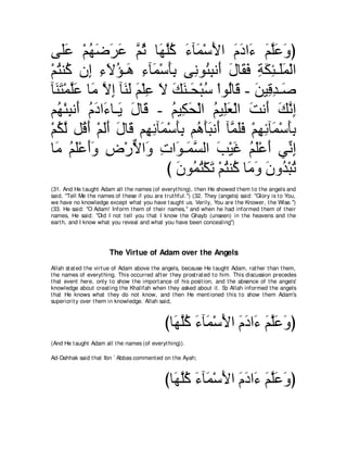 ヴ∠ハ ∇ユヰッゲハ ｚ を ゅ∠ ヤミ ￢べ∠ ∇シΕや ュキや∠ ユヤハヱぴ
    ヤ∠ ⊥ ∠ ∠ ∠ ユ⊥ ヰｚ⊥ ∠ ヨ ∠ ∠ ∠ ￢ ∠ ｚ∠ ∠
∇ユわレ⊥ ラ͡ ￢Ιぽ⇒∠ ￢べ∠ ∇シほよ ヴ͡ ヲ⊥ らル∠ メゅ∠ プ るムゃ⇒∠ヨ∇ャや
  ⊥ ミ ま ͡ ∠ ⊥ ワ ͡ ヨ ∠͡ ル ゃ͡ ぺ ∠ ボ∠ ͡ ∠ ͡ ヤ∠
べ∠ わ∇ヨヤハ ゅ∠ Ιま べ∠ ∠ ユ∇ヤハ Ι マレ⇒∠ ∇らシ ∇やヲ⊥ゅ∠ - リΒ͡ ギ⇒∠
  レ∠ ｚ∠ ョ ｚ ͡ レャ ∠ ͡ ∠ ∠ ∠ エ ⊥ ャ ホ ∠ ホ͡ タ
ユ⊥ ∇ゃらル∠ ュキや∠ ゅ⇒∠ メゅ∠ - ユΒ͡ エ∇ャや ユΒ͡バ∇ャや ろル∠ マルま
  ヰ ͡ ぺ ⊥ ∠ ￢ Α ∠ ホ ⊥ ム∠ ⊥ ヤ∠ ∠ ぺ ∠ ｚ ͡
∇ユムャ モ⊥ ぺ ∇ユャぺ メゅ∠ ユ͡ もべ∠ ∇シほよ ユ⊥ ほらルぺ べｚ ヤプ ∇ユヰもべ∠ ∇シほよ
  ⊥ ｚ ホ∠ ∠∠ ∠ ホ ヰ͡ ヨ ∠͡ ワ∠∠ ∠ ヨ∠∠ ͡ ͡ ヨ ∠͡
ゅ∠ ユヤ∇ハぺヱ チ∇ケΙや∠ れや∠ ⇒∠ ジャや ょ∇Βビ ユヤ∇ハぺ ヶあ ま
  ョ ⊥ ∠ ∠∠ ͡ ｘ ヱ ͡ ヲ ヨｚ ∠ ∠ ⊥ ∠ ∠ ル͡
                          び ラヲ⊥ わ∇ムゎ ∇ユわレ⊥ ゅ∠ ヱ ラヱ⊥ ∇らゎ
                            ∠ ヨ⊥ ∠ ⊥ ミ ョ∠ ∠ ギ ⊥
(31. And He t aught Adam all t he names (of everyt hing), t hen He showed t hem t o t he angels and
said, "Tell Me t he names of t hese if you are t rut hful.'') (32. They (angels) said: "Glory is t o You,
we have no knowledge except what you have t aught us. Verily, You are t he Knower, t he Wise.'')
(33. He said: "O Adam! Inform t hem of t heir names,'' and when he had informed t hem of t heir
names, He said: "Did I not t ell you t hat I know t he Ghayb (unseen) in t he heavens and t he
eart h, and I know what you reveal and what you have been concealing'')




                         The Virtue of Adam over the Angels
Allah st at ed t he virt ue of Adam above t he angels, because He t aught Adam, rat her t han t hem,
t he names of everyt hing. This occurred aft er t hey prost rat ed t o him. This discussion precedes
t hat event here, only t o show t he import ance of his posit ion, and t he absence of t he angels'
knowledge about creat ing t he Khalifah when t hey asked about it . So Allah informed t he angels
t hat He knows what t hey do not know, and t hen He ment ioned t his t o show t hem Adam's
superiorit y over t hem in knowledge. Allah said,



                                                びゅ∠ ヤミ ￢べ∠ ∇シΕや ュキや∠ ユヤハヱぴ
                                                  ヰｚ⊥ ∠ ヨ ∠ ∠ ∠ ￢ ∠ ｚ∠ ∠
(And He t aught Adam all t he names (of everyt hing)).

Ad-Dahhak said t hat Ibn ` Abbas comment ed on t he Ayah;



                                                びゅ∠ ヤミ ￢べ∠ ∇シΕや ュキや∠ ユヤハヱぴ
                                                  ヰｚ⊥ ∠ ヨ ∠ ∠ ∠ ￢ ∠ ｚ∠ ∠
 