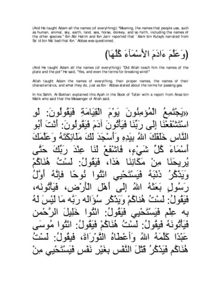 (And He t aught Adam all t he names (of everyt hing)) "Meaning, t he names t hat people use, such
as human, animal, sky, eart h, land, sea, horse, donkey, and so fort h, including t he names of
t he ot her species.'' Ibn Abi Hat im and Ibn Jarir report ed t hat ` Asim bin Kulayb narrat ed from
Sa` id bin Ma` bad t hat Ibn ` Abbas was quest ioned,



                                               びゅ∠ ヤミ ￢べ∠ ∇シΕや ュキや∠ ユヤハヱぴ
                                                 ヰｚ⊥ ∠ ヨ ∠ ∠ ∠ ￢ ∠ ｚ∠ ∠
(And He t aught Adam all t he names (of everyt hing)) "Did Allah t each him t he names of t he
plat e and t he pot '' He said, "Yes, and even t he t erms for breaking wind!''

Allah t aught Adam t he names of everyt hing, t heir proper names, t he names of t heir
charact erist ics, and what t hey do, j ust as Ibn ` Abbas st at ed about t he t erms for passing gas.

In his Sahih, Al-Bukhari explained t his Ayah in t he Book of Tafsir wit h a report from Anas bin
Malik who said t hat t he Messenger of Allah said,



ヲャ :ラヲ⊥ヲ⊥ Βプ るョゅ∠ ボ∇ャや ュ∇ヲΑ ラヲ⊥ ョぽ⊥ ∇ャや ノヨわ∇イΑ»
͡ ∠ ∠ ャ ボ∠ ∠ ͡ ∠ Β͡ ∠ ∠ ∠ レ͡ ヨ ⊥ ͡ ∠ ∠
ヲ⊥ ぺ ろ∇ルぺ :ラヲ⊥ヲ⊥ Βプ ュキへ ラヲ⊥ ∇ほΒプ ゅ∠ よケ ヴ∠ま ゅ∠ ∇バヘ∇ゼわ∇シや
  よ∠ ∠ ∠ ∠ ャ ボ∠ ∠ ∠ ∠ ∠ ゎ ∠ ∠ レあ ∠ ャ͡ レ ∠ ∠
マヨヤハヱ ヮわムもゅ∠ョ マャ ギイ∇シぺヱ ロギΒよ ぶや マボヤカ サゅｚ ャや
∠ ∠ ｚ∠ ∠ ⊥ ∠ ∠ ͡ ヤ∠ ∠ ∠ ∠ ∠ ∠∠ ͡ ͡ ∠ ͡ ⊥ ∠ ∠ ∠∠ ͡ レ
ヴｚ ェ マよケ ギ∇レハ ゅ∠ ∠ ∇ノヘ∇セゅ∠ ∩∃ ∇ヶセ あ ミ ￢ゅ∠ ∇シぺ
   わ∠ ∠ あ ∠ ∠ ͡ レャ ∠ プ ￢ ∠ モ⊥ ∠ ヨ ∠
∇ユミゅ∠ ワ ろ∇ジャ :メヲ⊥ Βプ ∩やグ∠ ゅ∠ ͡ ゅ∠ ∠ ∇リョ ゅ∠ エΑゲ⊥
  ⊥ レ⊥ ⊥ ∠ ⊥ ボ∠ ∠ ワ レル ムョ ͡ レ∠ Α
メｚ ぺ ヮｚ みプ ゅ⇔ ヲ⊥ やヲ⊥ ∇もや ヶ͡ ∇エわ∇ジΒプ ヮら∇ルク ゲミ∇グΑヱ
⊥ ヱ∠ ⊥ ル͡ ェ ル わ                Β ∠ ∠∠ ⊥ ∠ ∠ ⊥ ⊥ ∠∠
∩ヮ∠ ヲ⊥ ∇ほ∠ ∠ ∩͡ ∇ケほ∇ャや モ∇ワぺ ヴ∠ま ぶや ヮんバよ メヲ⊥ ケ
    ル ゎ Βプ チ ∠ ͡ ∠ ャ͡ ⊥ ⊥ ∠ ∠ ∠ ∃ シ∠
ヮャ ザ∇Βャ ゅ∠ ヮｚ ケ ヮ∠や∠ シ ゲ⊥ ∇グΑヱ ∇ユミゅレ⊥ ろ∇ジャ :メヲ⊥ Βプ
⊥ ∠ ∠ ∠ ョ よ∠ ャ ぽ⊥ ミ ∠ ∠ ⊥ ワ ⊥ ∠ ⊥ ボ∠ ∠
リヨ∇ェゲャや モΒ͡カ やヲ⊥ ∇もや :メヲ⊥ Βプ ヶ͡ ∇エわ∇ジΒプ ユ∇ヤハ ヮ͡
       ｚ ∠ ヤ∠ わ ⊥ ボ∠ ∠ Β ∠ ∠ ∠ ͡ よ
ヴ∠ ヲ⊥ やヲ⊥ ∇もや :メヲ⊥ Βプ ∇ユミゅ∠ ワ ろ∇ジャ :メヲ⊥ Β∠ ヮルヲ⊥ ∇ほΒプ
   シ ョ わ ⊥ ボ∠ ∠ ⊥ レ⊥ ⊥ ∠ ⊥ ボ プ ⊥ ∠ ゎ ∠ ∠
ろ∇ジャ :メヲ⊥ Β∠ ∩∠ や∠ ∇ヲわャや ロゅ∠ ∇ハぺ∠ ぶや ヮヨヤミ や⇔ ∇らハ
⊥ ∠ ⊥ ボ プ り ケ ｚ ⊥ ト ヱ ⊥ ⊥ ∠ ｚ∠ ギ ∠
∇リョ ヶ͡ ∇エわ∇ジΒプ ザ∇ヘル ゲ∇Βピよ ザ∇ヘレャや モ∇わホ ゲミ∇グΒプ ユ⊥ ゅ∠ ワ
   ͡ Β ∠ ∠ ∠ ∃ ∠ ͡ ∠ ͡ ͡ ｚ ∠ ∠ ⊥ ⊥ ∠ ∠ ミ レ⊥
 
