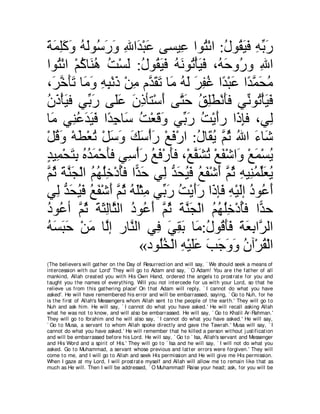 るヨヤミヱ ヮャヲ⊥ ケヱ ぶや∠ ∇らハ ヴジΒ͡ やヲ⊥ ∇もや :メヲ⊥ Βプ ヮよケ
∠ ∠ ͡∠ ∠ ⊥ ∠ シ∠ ∠ ͡ ギ ∠           ハ わ ⊥ ボ∠ ∠ ͡ あ ∠
やヲ⊥ ∇もや ∇ユミゅ∠ ワ ろ∇ジャ :メヲ⊥ Βプ ヮルヲ⊥ ∇ほΒプ ∩⊥ ェヱ⊥ ヱ ぶや
    わ ⊥ レ⊥ ⊥ ∠ ⊥ ボ∠ ∠ ⊥ ∠ ゎ ∠ ∠ ヮ∠ ケ ͡
∩∠ カほゎ ゅ∠ ヱ ヮら∇ルク ∇リョ ュｚ ボゎ ゅ∠ ヮャ ゲヘビ や⇔ ∇らハ や⇔ ヨエョ
  ゲｚ ∠∠ ョ∠ ͡ ͡ ∠ ͡ ギ∠ ∠ ョ ⊥ ∠ ∠ ͡ ⊥ ギ ∠ ギｚ ∠ ⊥
ラク∇ほΒプ ヶあ ケ ヴ∠ハ ラクほわ∇シぺ ヴｚ ェ ペヤト∇ルほプ ヶあ ヲ⊥ ∇ほΒプ
⊥ ∠ ∠ よ∠ ヤ∠ ∠ ͡ ∠ わ∠ ⊥ ͡∠ ∠ ル ゎ ∠ ∠
ゅ∠ ヶ͡ ハギΒプ や⇔ ィゅ∠ ろ∇バホヱ ヶあ ケ ろ∇Αぺケ や∠ みプ ∩ヶ͡
 ョ レ⊥ ∠ ∠ ∠ ギ͡ シ ⊥ ∠ ∠ よ∠ ⊥ ∠ ク͡                    ャ
∇モホヱ ∇ヮト∇バゎ ∇モシヱ マシ∇ぺケ ∇ノプ∇ケや :メゅ∠ Α ｚ を ぶや ￢ゅ∠
   ⊥ ∠ ∠ ⊥ ∠ ∠ ∠ ∠ ∠ ∠ ⊥ ボ⊥ ユ⊥ ⊥ ∠ セ
ギΒ͡ ∇エわよ ロギヨ∇ェほプ ヶ͡ ∇ぺケ ノプ∇ケほプ ∩∇ノヘゼゎ ∇ノヘ∇セや∠ ∇ノヨ∇ジΑ
∃ ヨ ∠͡ ⊥ ⊥ ∠ ∠ シ ∠ ⊥ ∠ ∠ ｚ∠ ⊥ ∠ ヱ ∠ ⊥
ｚ を るレイ∇ャや ユヰヤカ∇キほプ や６ ェ ヶ͡ ギエΒプ ノヘ∇セぺ ｚ を ヮΒ͡ ヨあバΑ
ユ⊥ ∠ ｚ ∠ ⊥ ⊥ ⊥͡ ⊥ ギ∠ ャ ぁ ∠ ⊥ ∠ ⊥ ∠ ∠ ユ⊥ ͡ レ⊥ ヤ∠ ⊥
ヶ͡ ギエΒプ ノヘ∇セぺ ｚ を ヮヤ∇んョ ヶあ ケ ろ∇Αぺケ や∠ み∠ ヮ∇Βャま キヲ⊥ ぺ
   ャ ぁ ∠ ⊥ ∠ ⊥ ∠ ∠ ユ⊥ ⊥ ∠ ͡ よ∠ ⊥ ∠∠ ク プ ͡ ∠ ⊥ ハ∠
キヲ⊥ ぺ ｚ を るんャゅｚ ャや キヲ⊥ ぺ ｚ を るレイ∇ャや ユヰヤカ∇キほプ や６ ェ
⊥ ハ ユ⊥ ∠ ∠ ͡ ん ⊥ ハ∠ ユ⊥ ∠ ｚ ∠ ⊥ ⊥ ⊥͡ ⊥ ギ
ヮジらェ ∇リョ ゅｚま ケゅｚ ャや ヶ͡ ヶボよ ゅ∠ :メヲ⊥ ほプ るバよやｚ ャや
⊥ ∠ ∠ ∠ ∠ ャ レ プ ∠ ͡ ∠ ョ ⊥ ホ∠ ∠ ∠ ∠ ͡ ゲ
                         «キヲ⊥ガ∇ャや ヮ∇Βヤハ ょィヱヱ ラへ∇ゲボ∇ャや
                            ヤ⊥ ͡ ∠∠ ∠ ∠ ∠ ∠ ⊥ ⊥
(The believers will gat her on t he Day of Resurrect ion and will say, ` We should seek a means of
int ercession wit h our Lord' They will go t o Adam and say, ` O Adam! You are t he fat her of all
mankind, Allah creat ed you wit h His Own Hand, ordered t he angels t o prost rat e for you and
t aught you t he names of everyt hing. Will you not int ercede for us wit h your Lord, so t hat he
relieve us from t his gat hering place' On t hat Adam will reply, ` I cannot do what you have
asked'. He will have remembered his error and will be embarrassed, saying, ` Go t o Nuh, for he
is t he first of Allah's Messengers whom Allah sent t o t he people of t he eart h.' They will go t o
Nuh and ask him. He will say, ` I cannot do what you have asked.' He will recall asking Allah
what he was not t o know, and will also be embarrassed. He will say, ` Go t o Khalil Ar-Rahman.'
They will go t o Ibrahim and he will also say, ` I cannot do what you have asked.' He will say,
` Go t o Musa, a servant t o whom Allah spoke direct ly and gave t he Tawrah.' Musa will say, ` I
cannot do what you have asked.' He will remember t hat he killed a person wit hout j ust ificat ion
and will be embarrassed before his Lord. He will say, ` Go t o ` Isa, Allah's servant and Messenger
and His Word and a spirit of His.' They will go t o ` Isa and he will say, ` I will not do what you
asked. Go t o Muhammad, a servant whose previous and lat t er errors were forgiven.' They will
come t o me, and I will go t o Allah and seek His permission and He will give me His permission.
When I gaze at my Lord, I will prost rat e myself and Allah will allow me t o remain like t hat as
much as He will. Then I will be addressed, ` O Muhammad! Raise your head; ask, for you will be
 