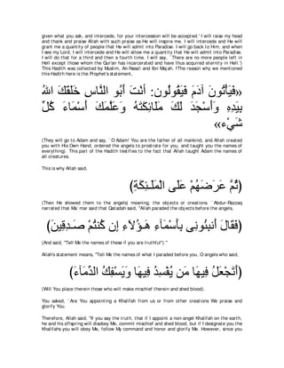 given what you ask, and int ercede, for your int ercession will be accept ed.' I will raise my head
and t hank and praise Allah wit h such praise as He will inspire me. I will int ercede and He will
grant me a quant it y of people t hat He will admit int o Paradise. I will go back t o Him, and when
I see my Lord, I will int ercede and He will allow me a quant it y t hat He will admit int o Paradise.
I will do t hat for a t hird and t hen a fourt h t ime. I will say, ` There are no more people left in
Hell except t hose whom t he Qur'an has incarcerat ed and have t hus acquired et ernit y in Hell.')
This Hadit h was collect ed by Muslim, An-Nasa'i and Ibn Maj ah. fThe reason why we ment ioned
t his Hadit h here is t he Prophet 's st at ement ,



ぶや マボヤカ サゅｚ ャや ヲ⊥ ぺ ろ∇ルぺ :ラヲ⊥ヲ⊥ Βプ ュキへ ラヲ⊥ ∇ほΒプ»
⊥ ∠ ∠ ∠∠ ͡ レ よ∠ ∠            ャ ボ∠ ∠ ∠ ∠ ∠ ゎ ∠ ∠
あ ミ ￢ゅ∠ ∇シぺ マヨヤハヱ ヮわムもゅ∠ョ マャ ギイ∇シぺヱ ロギΒよ
モ⊥ ∠ ヨ ∠ ∠ ∠ ｚ∠ ∠ ⊥ ∠ ∠ ͡ ヤ∠ ∠ ∠ ∠ ∠ ∠∠ ͡ ͡ ∠ ͡
                                         «￢∇ヶセ  ∠
(They will go t o Adam and say, ` O Adam! You are t he fat her of all mankind, and Allah creat ed
you wit h His Own Hand, ordered t he angels t o prost rat e for you, and t aught you t he names of
everyt hing). This part of t he Hadit h t est ifies t o t he fact t hat Allah t aught Adam t he names of
all creat ures.

This is why Allah said,



                                               びるムゃ⇒∠ヨ∇ャや ヴ∠ハ ∇ユヰッゲハ ｚ をぴ
                                                ͡ ∠ ͡ ヤ∠ ヤ∠ ⊥ ∠ ∠ ∠ ユ⊥
(Then He showed t hem t o t he angels) meaning, t he obj ect s or creat ions. ` Abdur-Razzaq
narrat ed t hat Ma` mar said t hat Qat adah said, "Allah paraded t he obj ect s before t he angels,



  びリΒ͡ ギ⇒∠ ∇ユわレ⊥ ラ͡ ￢Ιぽ⇒∠ ￢べ∠ ∇シほよ ヴ͡ ヲ⊥ らル∠ メゅ∠ プぴ
   ∠ ホ͡ タ ⊥ ミ ま ͡ ∠ ⊥ ワ ͡ ヨ ∠͡ ル ゃ͡ ぺ ∠ ボ∠
(And said, "Tell Me t he names of t hese if you are t rut hful'').''

Allah's st at ement means, "Tell Me t he names of what I paraded before you, O angels who said,



              び￢べ∠ ギャや マヘ∇ジΑヱ ゅ∠ Β͡ ギジ∇ヘΑ リ∠ ゅ∠ Β͡ モバ∇イゎぺぴ
               ∠ ョあ ⊥ ͡ ∠ ∠ ヰ プ ⊥ ͡ ⊥ ョ ヰ プ ⊥ ∠ ∠ ∠
(Will You place t herein t hose who will make mischief t herein and shed blood).

You asked, ` Are You appoint ing a Khalifah from us or from ot her creat ions We praise and
glorify You.

Therefore, Allah said, "If you say t he t rut h, t hat if I appoint a non-angel Khalifah on t he eart h,
he and his offspring will disobey Me, commit mischief and shed blood, but if I designat e you t he
Khalifahs you will obey Me, follow My command and honor and glorify Me. However, since you
 