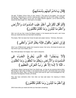 び∇ユヰもべ∠ ∇シほよ ユ⊥ ∇ゃらル∠ ュキや∠ ゅ⇒∠ メゅ∠ ぴ
                                             ͡ ͡ ヨ ∠͡ ヰ ͡ ぺ ⊥ ∠ ￢ Α ∠ ホ
(He said: "O Adam! Inform t hem of t heir names,'') "The name of t he pigeon, t he crow and
everyt hing.'' St at ement s of a similar meaning were report ed from Sa` id bin Jubayr, Al-Hasan,
and Qat adah. When Adam's virt ue over t he angels became apparent , as he ment ioned t he
names t hat Allah t aught him, Allah said t o t he angels,



チ∇ケΙや∠ れや∠ ⇒∠ ジャや ょ∇Βビ ユヤ∇ハぺ ヶあ ま ∇ユムャ モ⊥ ぺ ∇ユャぺぴ
͡ ｘ ヱ ͡ ヲ ヨｚ ∠ ∠ ⊥ ∠ ∠ ル͡ ⊥ ｚ ホ∠ ∠∠
          びラヲ⊥ わ∇ムゎ ∇ユわレ⊥ ゅ∠ ヱ ラヱ⊥ ∇らゎ ゅ∠ ユヤ∇ハぺヱ
            ∠ ヨ⊥ ∠ ⊥ ミ ョ∠ ∠ ギ ⊥ ョ ⊥ ∠ ∠∠
(Did I not t ell you t hat I know t he Ghayb (unseen) in t he heavens and t he eart h, and I know
what you reveal and what you have been concealing)

This means, "Did I not st at e t hat I know t he seen and unseen mat t ers. '' Similarly, Allah said,



           び ヴ∠ ∇カぺヱ ゲジャや ユヤ∇バΑ ヮルみプ メ∇ヲボ∇ャゅ͡ ∇ゲヰ∇イゎ ラ͡ヱぴ
              ヘ ∠ ∠ ｚ あ ⊥ ∠ ∠ ⊥ ｚ ͡ ∠ ͡ ∠ よ ∠ ∠ ま∠
(And if you (O Muhammad ) speak (t he invocat ion) aloud, t hen verily, He knows t he secret and
t hat which is yet more hidden) (20:7).

Also, Allah said about t he hoopoe, t hat it said t o Sulayman;



ヴ͡ ￢∇ょガ∇ャや ァゲ∇ガΑ ン͡ ャや ヮヤャ ∇やヱ⊥ イ∇ジΑ Ιぺぴ
  プ ∠ ∠ ⊥ ͡ ⊥ グｚ ͡ ｚ                 ギ⊥ ∠ ｚ ∠
ラヲ⊥ ヤ∇バゎ ゅ∠ ∠ ラヲ⊥ ∇ガゎ ゅ∠ ユヤ∇バΑヱ チ∇ケΙや∠ れヲ⇒∠ ジャや
∠ レ͡ ⊥ ョヱ ∠ ヘ ⊥ ョ ⊥ ∠ ∠ ∠ ͡ ｘ ヱ ͡ ∠ ヨｚ
        び ユΒ͡ バ∇ャや ス∇ゲバ∇ャや ゆケ ヲワ Ιま ∠ ⇒∠͡ Ι ヮヤャや -
          ͡ ヌ ∠ ͡ ∠ ぁ ∠ ∠ ⊥ ｚ ͡ ヮ ャま ∠ ⊥ ｚ
( As Shayt an (Sat an) has barred t hem from Allah's way so t hey do not prost rat e before Allah,
Who brings t o light what is hidden in t he heavens and t he eart h, and knows what you conceal
and what you reveal. Allah, La ilaha illa Huwa (none has t he right t o be worshipped but He),
t he Lord of t he Supreme Throne!) (27:25-26).

They also have comment s ot her t han what we have said about t he meaning of Allah's
st at ement ,



                            びラヲ⊥ わ∇ムゎ ∇ユわレ⊥ ゅ∠ ヱ ラヱ⊥ ∇らゎ ゅ∠ ユヤ∇ハぺヱぴ
                             ∠ ヨ⊥ ∠ ⊥ ミ ョ∠ ∠ ギ ⊥ ョ ⊥ ∠ ∠∠
(And I know what you reveal and what you have been concealing).
 