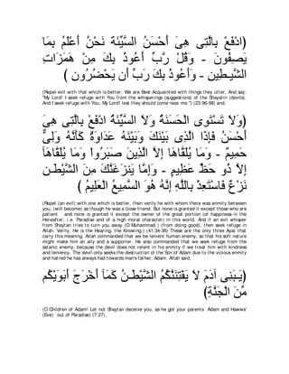 ゅ∠ ͡ ユヤ∇ハぺ リ∇エル るゃΒジャや リジ∇ェぺ ヴワ ヴ͡ ャゅ͡ ∇ノプ∇キやぴ
 ヨよ ⊥ ∠ ∠ ⊥ ∠ ∠ ∠ あ ｚ ⊥ ∠ ∠ ∠ ͡ わｚ よ ∠
れや∠ ヨワ ∇リョ マよ クヲ⊥ ぺ ゆケ ∇モホヱ - ラヲ⊥ ダΑ
͡ ゴ∠ ∠ ͡ ∠ ͡ ⊥ ハ ∠ あ ｚ ⊥ ∠           ∠ ヘ͡ ∠
     び ラヱ⊥ ツ∇エΑ ラ∠ ゆケ マよ クヲ⊥ ぺヱ - リΒ͡ ⇒Βｚ ャや
        ͡ ゲ⊥ ∠ ぺ あ ∠ ∠ ͡ ⊥ ハ∠∠ ͡ ト ゼ
(Repel evil wit h t hat which is bet t er. We are Best -Acquaint ed wit h t hings t hey ut t er. And say:
"My Lord! I seek refuge wit h You from t he whisperings (suggest ions) of t he Shayat in (devils).
And I seek refuge wit h You, My Lord! lest t hey should come near me.'') (23:96-98) and,



ヴワ ヴ͡ ャゅ͡ ∇ノプ∇キや る∠ Βジャや Ιヱ るレジエ∇ャや ン͡ ∠ ∇ジ∠ Ιヱぴ
∠ ͡ わｚ よ ∠ ⊥ ゃあ ｚ ∠ ∠ ⊥ ∠ ∠ ∠               ヲわ ゎ ∠ ∠
ヴャヱ ヮルほミ ∀ ∠ や∠ ∠ ヮレ∇Βよヱ マレ∇Βよ ン͡ ャや や∠ みプ リジ∇ェぺ
ｘ ͡∠ ⊥ ｚ ∠∠ りヱ ギハ ⊥ ∠ ∠ ∠ ∠ ∠ ∠ グｚ ク͡∠ ⊥ ∠ ∠
べ∠ ゅｚ ヤΑ ゅ∠ ∠ ∇やヱ⊥ らタ リΑ͡ ャや Ιま ゅ∠ ゅｚ ヤΑ ゅ∠ ヱ - ∀ Β͡ ェ
 ワ ボ∠⊥ ョヱ ゲ∠ ∠ ∠ グｚ ｚ ͡ ワ ボ∠⊥ ョ∠ ユ ヨ∠
リ⇒∠ ∇Βゼャや リョ マレビゴレ∠ ゅｚ まヱ - ユΒ͡ ハ ナェ ヱ⊥ Ιま
͡ ト ｚ ∠ ͡ ∠ ｚ ∠ ∠ Α ョ͡ ∠ ∃ ヌ ∠ あ ∠ ク ｚ ͡
           び ユΒ͡バ∇ャや ノΒ͡ ジャや ヲワ ヮｚま ヮヤャゅ͡ ∇グバわ∇シゅ∠ ∀ ∇ゴ∠
             ⊥ ヤ∠ ⊥ ヨｚ ∠ ⊥ ⊥ ル͡ ͡ ｚ よ ͡ ∠ プ パ ル
(Repel (an evil) wit h one which is bet t er, t hen verily he wit h whom t here was enmit y bet ween
you, (will become) as t hough he was a close friend. But none is grant ed it except t hose who are
pat ient and none is grant ed it except t he owner of t he great port ion (of happiness in t he
Hereaft er, i.e. Paradise and of a high moral charact er) in t his world. And if an evil whisper
from Shayt an t ries t o t urn you away (O Muhammad ) (from doing good), t hen seek refuge in
Allah. Verily, He is t he Hearing, t he Knowing.) (41:34-36) These are t he only t hree Ayat t hat
carry t his meaning. Allah commanded t hat we be lenient human enemy, so t hat his soft nat ure
might make him an ally and a support er. He also commanded t hat we seek refuge from t he
sat anic enemy, because t he devil does not relent in his enmit y if we t reat him wit h kindness
and leniency. The devil only seeks t he dest ruct ion of t he Son of Adam due t o t he vicious enmit y
and hat red he has always had t owards man's fat her, Adam. Allah said,



ユ⊥ ∇Αヲよぺ ァゲ∇カぺ べ∠ ミ リ⇒∠ ∇Βゼャや ユムレレわ∇ヘΑ Ι ュキへ ヴ͡ ら⇒∠ ぴ
 ム ∠ ∠ ∠ ∠ ∠ ∠ ヨ∠ ⊥ ト ｚ ⊥ ⊥ ｚ ∠ ͡ ∠ ∠ ∠ ∠ レ∠ Α
                                         びるレイ∇ャや リョ
                                          ͡ ｚ∠ ∠ あ
(O Children of Adam! Let not Shayt an deceive you, as he got your parent s Adam and Hawwa'
(Eve) out of Paradise) (7:27),
 
