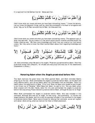 It is report ed from Ad-Dahhak t hat Ibn ` Abbas said t hat ,



                            びラヲ⊥ わ∇ムゎ ∇ユわレ⊥ ゅ∠ ヱ ラヱ⊥ ∇らゎ ゅ∠ ユヤ∇ハぺヱぴ
                             ∠ ヨ⊥ ∠ ⊥ ミ ョ∠ ∠ ギ ⊥ ョ ⊥ ∠ ∠∠
(And I know what you reveal and what you have been concealing) means, "` I know t he secret s,
j ust as I know t he apparent t hings, such as, what Iblis concealed in his heart of arrogance and
pride.'' Abu Ja` far Ar-Razi narrat ed t hat Ar-Rabi` bin Anas said t hat ,



                            びラヲ⊥ わ∇ムゎ ∇ユわレ⊥ ゅ∠ ヱ ラヱギ∇らゎ ゅ∠ ユヤ∇ハぺヱぴ
                             ∠ ヨ⊥ ∠ ⊥ ミ ョ∠ ∠ ⊥ ⊥ ョ ⊥ ∠ ∠∠
(And I know what you reveal and what you have been concealing) means, "The apparent part of
what t hey said was: ` Do you creat e in it t hat which would commit mischief and shed blood' The
hidden meaning was: ` We have more knowledge and honor t han any creat ion our Lord would
creat e.' But t hey came t o know t hat Allah favored Adam above t hem regarding knowledge and
honor.''



Ιま ∇やヱ⊥ イジプ ュキΙ ∇やヱ⊥ イ∇シや るムゃ⇒∠ヨ∇ヤャ ゅ∠ ∇ヤホ ∇クまヱぴ
ｚ ͡ ギ∠ ∠ ∠ ∠ ∠ ６        ギ⊥     ͡ ∠ ͡ ヤ∠ ͡ レ ⊥ ͡ ∠
        び リΑ͡ ヘ⇒∠ ∇ャや リョ ラゅ∠ ヱ ゲら∇ムわ∇シや∠ ヴ∠ ぺ ザΒ͡∇よま
          ∠ ゲ͡ ム ∠ ͡ ∠ ミ∠ ∠ ∠ ∠ ヱ よ∠ ∠ ヤ ͡
(34. And (remember) when We said t o t he angels: "Prost rat e yourselves before Adam.'' And t hey
prost rat ed except Iblis (Shayt an), he refused and was proud and was one of t he disbelievers
(disobedient t o Allah).)




         Honoring Adam when the Angels prostrated before Him
This Ayah ment ions t he great honor t hat Allah grant ed Adam, and Allah reminded Adam's
offspring of t his fact . Allah commanded t he angels t o prost rat e before Adam, as t his Ayah and
many Hadit hs t est ify, such as t he Hadit h about t he int ercession t hat we discussed. There is a
Hadit h about t he supplicat ion of Musa, "O my Lord! Show me Adam who caused us and himself
t o be t hrown out of Paradise.'' When Musa met Adam, he said t o him, "Are you Adam whom
Allah creat ed wit h His Own Hands, blew life int o and commanded t he angels t o prost rat e
before'' Iblis was among Those ordered t o prost rat e before Adam, alt hough He was not an Angel

When Allah commanded t he angels t o prost rat e before Adam, Iblis was included in t his
command. Alt hough Iblis was not an angel, he was t rying - and pret ending - t o imit at e t he
angels' behavior and deeds, and t his is why he was also included in t he command t o t he angels
t o prost rat e before Adam. Sat an was crit icized for defying t hat command, as we will explain
wit h det ail, Allah willing, when we ment ion t he Tafsir of Allah's st at ement ,



      びヮよケ ゲ∇ョぺ ∇リハ ペジヘプ リイ∇ャや リョ ラゅ∠ ザΒ͡∇よま Ιまぴ
       ͡ あ∠ ͡ ∠ ∠ ∠ ∠ ∠ ∠ あ ͡ ∠ ͡ ∠ ミ ∠ ヤ ͡ ｚ ͡
 