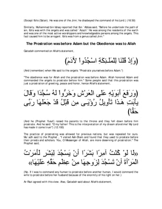 (Except Iblis (Sat an). He was one of t he Jinn; he disobeyed t he command of his Lord.) (18:50)

Similarly, Muhammad bin Ishaq report ed t hat Ibn ` Abbas said, "Before he undert ook t he pat h of
sin, Iblis was wit h t he angels and was called ` Azazil.' He was among t he resident s of t he eart h
and was one of t he most act ive worshippers and knowledgeable persons among t he angels. This
fact caused him t o be arrogant . Iblis was from a genus called Jinn.''

  The Prostration was before Adam but the Obedience was to Allah
Qat adah comment ed on Allah's st at ement ,



                                     びュキΙ ∇やヱ⊥ イ∇シや るムゃ⇒∠ヨ∇ヤャ ゅ∠ ∇ヤホ ∇クまヱぴ
                                      ∠ ∠ ６ ギ⊥ ͡ ∠ ͡ ヤ ∠ ͡ レ ⊥ ͡ ∠
(And (remember) when We said t o t he angels: "Prost rat e yourselves before Adam.'')

"The obedience was for Allah and t he prost rat ion was before Adam. Allah honored Adam and
commanded t he angels t o prost rat e before him.'' Some people said t hat t his prost rat ion was
j ust a prost rat ion of greet ing, peace and honor, hence Allah's st at ement ,



メゅ∠ ヱ や∠ イシ ヮャ ∇やヱぁ カヱ ス∇ゲバ∇ャや ヴ∠ハ ヮ∇Αヲよぺ ノプケヱぴ
∠ ホ∠ ギｚ ⊥ ⊥ ∠ ゲ∠ ∠ ͡ ∠ ヤ∠ ͡ ∠ ∠ ∠ ∠ ∠ ∠ ∠
ヴあ ケ ゅ∠ ヤバィ ∇ギホ モ∇らホ リ͡ ヴ⇒∠ ∇ぼケ モΑ͡ ∇ほゎ や∠ ⇒∠ ろよほΑ
  よ∠ ヰ∠∠ ∠ ∠ ⊥ ∠ ョ Α ⊥ ⊥ ヱ ∠ グ ワ ͡ ∠ ∠
                                              びゅ６ ェ
                                                ボ∠
(And he (Prophet Yusuf) raised his parent s t o t he t hrone and t hey fell down before him
prost rat e. And he said: "O my fat her! This is t he int erpret at ion of my dream aforet ime! My Lord
has made it come t rue!'') (12:100)

The pract ice of prost rat ing was allowed for previous nat ions, but was repealed for ours.
Mu` adh said t o t he Prophet , "I visit ed Ash-Sham and found t hat t hey used t o prost at e before
t heir priest s and scholars. You, O Messenger of Allah, are more deserving of prost rat ion.'' The
Prophet said,



れ∇ゲョほャ ゲゼらャ ギイ∇ジΑ ∇ラぺ や⇔ ゼよ や⇔ ョへ ろ∇レミ ∇ヲャ ゅ∠»
⊥ ∠ ∠∠ ∃ ∠ ∠ ͡ ∠ ⊥ ∠   ゲ∠ ∠ ゲ ͡ ⊥ ⊥ ∠ ャ
 «ゅ∠ ∇Βヤハ ヮボェ ユヌハ ∇リョ ゅ∠ ィヱ∠ ャ ギイ∇ジゎ ∇ラぺ りぺ∇ゲヨ∇ャや
   ヰ ∠∠ ͡ あ ∠ ͡ ∠ ͡ ͡ ヰ͡ ゴ͡ ∠ ⊥ ∠ ∠ ∠
(No. If I was t o command any human t o prost rat e before anot her human, I would command t he
wife t o prost rat e before her husband because of t he enormit y of his right on her.)

Ar-Razi agreed wit h t his view. Also, Qat adah said about Allah's st at ement ,
 