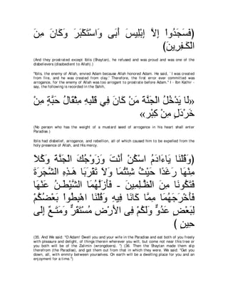 リョ ラゅ∠ ヱ ゲら∇ムわ∇シや∠ ヴ∠ ぺ ザΒ͡∇よま Ιま ∇やヱ⊥ イジプぴ
∠ ͡ ∠ ミ∠ ∠ ∠ ∠ ヱ よ∠ ∠ ヤ ͡ ｚ ͡ ギ∠ ∠ ∠
                                  びリΑ͡ ヘ⇒∠ ∇ャや
                                   ∠ ゲ͡ ム
(And t hey prost rat ed except Iblis (Shayt an), he refused and was proud and was one of t he
disbelievers (disobedient t o Allah).)

"Iblis, t he enemy of Allah, envied Adam because Allah honored Adam. He said, ` I was creat ed
from fire, and he was creat ed from clay.' Therefore, t he first error ever commit t ed was
arrogance, for t he enemy of Allah was t oo arrogant t o prost rat e before Adam.'' I - Ibn Kat hir -
say, t he following is recorded in t he Sahih,



∇リョ るらェ メゅ∠ ∇んョ ヮら∇ヤホ ヶ͡ ラゅ∠ ∇リョ るレイ∇ャや モカ∇ギΑ ゅ∠»
  ͡ ∃ ｚ∠ ⊥ ボ ͡ ͡ ͡ ∠ プ ∠ ミ ∠ ∠ ｚ∠ ⊥ ⊥ ∠ ャ
                                «ゲ∇らミ ∇リョ メキ∇ゲカ
                                    ͡ ͡ ∃∠ ∠
(No person who has t he weight of a must ard seed of arrogance in his heart shall ent er
Paradise.)

Iblis had disbelief, arrogance, and rebellion, all of which caused him t o be expelled from t he
holy presence of Allah, and His mercy.



Κミヱ るレイ∇ャや マィ∇ヱコヱ ろ∇ルぺ ∇リム∇シや ュキや∠ ゅ∠ ゅ∠ ∇ヤホヱぴ
∠ ⊥ ∠ ∠ ｚ∠ ∠ ⊥ ∠ ∠ ∠ ∠ ⊥ ⊥ ∠ ￢ Α レ ⊥ ∠
りゲイゼャや ログ⇒∠ ゅ∠ ∠ ∇ボ∠ Ιヱ ゅ∠ わ∇ゃセ ゑ∇Βェ や⇔ ビケ ゅ∠ ∇レョ
∠ ∠ ∠ ｚ ͡ ͡ ワ よ ゲ ゎ ∠ ∠ ヨ⊥ ͡ ⊥ ∠ ギ ∠ ∠ ヰ ͡
ゅ∠ ∇レハ リ⇒∠ ∇Βゼャや ゅ∠ ヰャコほプ - リΒ͡ ヤ⇒ｚ ∇ャや リョ ゅ∠ ヲ⊥ わプ
  ヰ ∠ ⊥ ト ｚ ヨ⊥ ｚ∠ ∠∠ ∠ ヨ͡ ヌ ∠ ͡ ル ム∠ ∠
∇ユムツ∇バよ ∇やヲ⊥ ら∇ワや ゅ∠ ∇ヤホヱ ヮΒ͡ ゅ∠ ゅ∠ ゅｚ ョ ゅ∠ ヰィゲ∇カほプ
  ⊥ ⊥ ∠ ト ͡ レ ⊥ ∠ ͡ プ ル ミ ヨ ͡ ヨ⊥ ∠ ∠ ∠ ∠
ヴ∠ま ∀ ⇒∠ ョヱ ゲボわ∇ジョ チ∇ケΕや ヴ͡ ∇ユムャヱ ヱギハ ヂ∇バらャ
   ャ͡ ノ わ∠ ∠ ｘ ∠ ∠ ⊥ ͡ ∠ プ ⊥ ∠∠ ｘ ⊥ ∠ ∃ ∠ ͡
                                             び リΒ͡
                                               ∃ ェ
(35. And We said: "O Adam! Dwell you and your wife in t he Paradise and eat bot h of you freely
wit h pleasure and delight , of t hings t herein wherever you will, but come not near t his t ree or
you bot h will be of t he Zalimin (wrongdoers). '') (36. Then t he Shayt an made t hem slip
t herefrom (t he Paradise), and got t hem out from t hat in which t hey were. We said: "Get you
down, all, wit h enmit y bet ween yourselves. On eart h will be a dwelling place for you and an
enj oyment for a t ime.'')
 