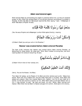 Adam was honored again
Allah honored Adam by commanding t he angels t o prost rat e before him, so t hey all complied
except for Iblis. Allah t hen allowed Adam t o live and eat wherever and what ever he wished in
Paradise. Al-Hafiz Abu Bakr bin Marduwyah report ed Abu Dharr saying, "I said, ` O Messenger of
Allah! Was Adam a Prophet ' He said,



                                  «ゅ⇔らホ ヮｚャや ヮヨヤミ ゅ⇔ヲ⊥ ケ ゅ６ らル ∇ユバル»
                                    ヤ⊥ ⊥ ⊥ ヤ ⊥ ∠ ｚ∠ ャ シ∠ Β͡ ∠ ∠ ∠
(Yes. He was a Prophet and a Messenger t o whom Allah spoke direct ly), meaning



                                            びるレイ∇ャや マィ∇ヱコヱ ろル∠ ∇リム∇シやぴ
                                             ∠ ｚ∠ ∠ ⊥ ∠ ∠ ∠ ぺ ⊥
((O Adam!) Dwell you and your wife in t he Paradise.)''

            Hawwa' was created before Adam entered Paradise
The Ayah (2:35) indicat es t hat Hawwa' was creat ed before Adam ent ered Paradise, as
Muhammad bin Ishaq st at ed. Ibn Ishaq said, "Aft er Allah finished crit icizing Iblis, and aft er
t eaching Adam t he names of everyt hing, He said,



                                                 び∇ユヰもべ∠ ∇シほよ ユ⊥ ∇ゃらル∠ ュキや∠ ゅ⇒∠ ぴ
                                                    ͡ ͡ ヨ ∠͡ ヰ ͡ ぺ ⊥ ∠ ￢ Α
(O Adam! Inform t hem of t heir names) unt il,



                                                  びユΒ͡ エ∇ャや ユΒ͡バ∇ャや ろル∠ マルまぴ
                                                   ⊥ ム∠ ⊥ ヤ∠ ∠ ぺ ∠ ｚ ͡
(Verily, You are t he Knower, t he Wise.)

Then Adam fell asleep, as t he People of t he Book and ot her scholars such as Ibn ` Abbas have
st at ed, Allah t ook one of Adam's left ribs and made flesh grow in it s place, while Adam was
asleep and unaware. Allah t hen creat ed Adam's wife, Hawwa', from his rib and made her a
woman, so t hat she could be a comfort for him. When Adam woke up and saw Hawwa' next t o
him, it was claimed, he said, ` My flesh and blood, my wife.' Hence, Adam reclined wit h
Hawwa'. When Allah married Adam t o Hawwa' and gave him comfort , Allah said t o him direct ly,
 