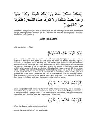 ゅ∠ ∇レョ Κミヱ るレイ∇ャや マィ∇ヱコヱ ろ∇ルぺ ∇リム∇シや ュキや∠ ゅ∠ ぴ
 ヰ ͡ ∠ ⊥ ∠ ∠ ｚ∠ ∠ ⊥ ∠ ∠ ∠ ∠ ⊥ ⊥ ∠ ￢ Α
ゅ∠ ヲ⊥ わプ りゲイゼャや ログ⇒∠ ゅ∠ ゲ∇ボゎ Ιヱ ゅ∠ わ∇ゃセ ゑ∇Βェ や⇔ ビケ
 ル ム∠ ∠ ∠ ∠ ∠ ｚ ͡ ͡ ワ よ∠ ∠ ∠ ∠ ヨ⊥ ͡ ⊥ ∠ ギ∠ ∠
                                      びリΒ͡ ヤ⇒ｚ ∇ャや リョ
                                       ∠ ヨ͡ ヌ ∠ ͡
("O Adam! Dwell you and your wife in t he Paradise and eat bot h of you freely wit h pleasure and
delight , of t hings t herein wherever you will, but come not near t his t ree or you bot h will be of
t he Zalimin (wrongdoers).'').''

                                        Allah tests Adam


Allah's st at ement t o Adam,



                                                    びりゲイゼャや ログ⇒∠ ゅ∠ ゲ∇ボゎ Ιヱぴ
                                                     ∠ ∠ ∠ ｚ ͡ ͡ ワ よ∠ ∠ ∠ ∠
(but come not near t his t ree) is a t est for Adam. There are conflict ing opinions over t he nat ure
of t he t ree ment ioned here. Some said t hat it was t he grape t ree, barley, dat e t ree, fig t ree,
and so fort h. Some said t hat it was a cert ain t ree, and whoever eat s from it will be relieved of
t he call of nat ure. It was also said t hat it was a t ree from which t he angels eat so t hat t hey live
for et ernit y. Imam Abu Ja` far bin Jarir said, "The correct opinion is t hat Allah forbade Adam
and his wife from eat ing from a cert ain t ree in Paradise, but t hey at e from it . We do not know
which t ree t hat was, because Allah has not ment ioned anyt hing in t he Qur'an or t he aut hent ic
Sunnah about t he nat ure of t his t ree. It was said t hat it was barley, grape, or a fig t ree. It is
possible t hat it was one of t hose t rees. Yet , t his is knowledge t hat does not bring any benefit ,
j ust as being ignorant in it s nat ure does no harm. Allah knows best .'' This is similar t o what Ar-
Razi st at ed in his Tafsir, and t his is t he correct opinion. Allah's st at ement ,



                                                    びゅ∠ ∇レハ リ⇒∠ ∇Βゼャや ゅ∠ ヰャ∠ ∠∠ ぴ
                                                      ヰ ∠ ⊥ ト ｚ ヨ⊥ ｚコほプ
(Then t he Shayt an made t hem slip t herefrom) eit her refers t o Paradise, and in t his case, it
means t hat Shayt an led Adam and Hawwa' away from it , as ` Asim bin Abi An-Naj ud recit ed it . It
is also possible t hat t his Ayah refers t o t he forbidden t ree. In t his case, t he Ayah would mean,
as Al-Hasan and Qat adah st at ed, "He t ripped t hem.'' In t his case,



                                                    びゅ∠ ∇レハ リ⇒∠ ∇Βゼャや ゅ∠ ヰャ∠ ∠∠ ぴ
                                                      ヰ ∠ ⊥ ト ｚ ヨ⊥ ｚコほプ
(Then t he Shayt an made t hem slip t herefrom)

means, "Because of t he t ree'', j ust as Allah said,
 