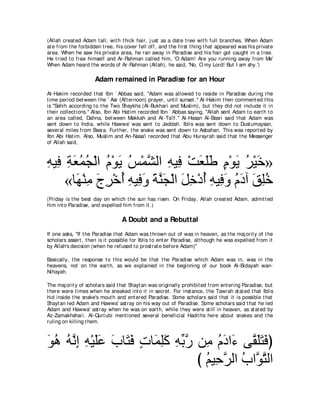 (Allah creat ed Adam t all, wit h t hick hair, j ust as a dat e t ree wit h full branches. When Adam
at e from t he forbidden t ree, his cover fell off, and t he first t hing t hat appeared was his privat e
area. When he saw his privat e area, he ran away in Paradise and his hair got caught in a t ree.
He t ried t o free himself and Ar-Rahman called him, 'O Adam! Are you running away from Me'
When Adam heard t he words of Ar-Rahman (Allah), he said, 'No, O my Lord! But I am shy.')

                      Adam remained in Paradise for an Hour
Al-Hakim recorded t hat Ibn ` Abbas said, "Adam was allowed t o reside in Paradise during t he
t ime period bet ween t he ` Asr (Aft ernoon) prayer, unt il sunset .'' Al-Hakim t hen comment ed t his
is "Sahih according t o t he Two Shaykhs (Al-Bukhari and Muslim), but t hey did not include it in
t heir collect ions.'' Also, Ibn Abi Hat im recorded Ibn ` Abbas saying, "Allah sent Adam t o eart h t o
an area called, Dahna, bet ween Makkah and At -Ta'if.'' Al-Hasan Al-Basri said t hat Adam was
sent down t o India, while Hawwa' was sent t o Jeddah. Iblis was sent down t o Dust umaysan,
several miles from Basra. Furt her, t he snake was sent down t o Asbahan. This was report ed by
Ibn Abi Hat im. Also, Muslim and An-Nasa'i recorded t hat Abu Hurayrah said t hat t he Messenger
of Allah said,



ヮΒ͡ るバヨイ∇ャや ュ∇ヲΑ ザ∇ヨｚ ャや ヮΒ͡ ∇ろバヤデ ュ∇ヲΑ ゲ∇Βカ»
͡ プ ͡ ∠ ⊥ ⊥ ⊥ ∠ ⊥ ゼ ͡ プ ∠ ∠∠ ∃ ∠ ⊥ ∠
    «ゅ∠ ∇レョ ァゲ∇カぺ ヮΒ͡ ヱ るレイ∇ャや モカ∇キぺ ヮΒ͡ ヱ ュキへ ペヤカ
       ヰ ͡ ∠ ͡ ⊥ ͡ プ∠ ∠ ｚ ∠ ∠ ͡ ⊥ ͡ プ∠ ⊥ ∠ ∠ ͡ ⊥
(Friday is t he best day on which t he sun has risen. On Friday, Allah creat ed Adam, admit t ed
him int o Paradise, and expelled him from it .)

                                  A Doubt and a Rebuttal
If one asks, "If t he Paradise t hat Adam was t hrown out of was in heaven, as t he maj orit y of t he
scholars assert , t hen is it possible for Iblis t o ent er Paradise, alt hough he was expelled from it
by Allah's decision (when he refused t o prost rat e before Adam)''

Basically, t he response t o t his would be t hat t he Paradise which Adam was in, was in t he
heavens, not on t he eart h, as we explained in t he beginning of our book Al-Bidayah wan-
Nihayah.

The maj orit y of scholars said t hat Shayt an was originally prohibit ed from ent ering Paradise, but
t here were t imes when he sneaked int o it in secret . For inst ance, t he Tawrah st at ed t hat Iblis
hid inside t he snake's mout h and ent ered Paradise. Some scholars said t hat it is possible t hat
Shayt an led Adam and Hawwa' ast ray on his way out of Paradise. Some scholars said t hat he led
Adam and Hawwa' ast ray when he was on eart h, while t hey were st ill in heaven, as st at ed by
Az-Zamakhshari. Al-Qurt ubi ment ioned several beneficial Hadit hs here about snakes and t he
ruling on killing t hem.



ヲワ ヮｚ ま ヮ∇Βヤハ ゆゅ∠ プ れゅ∠ ヤミ ヮよケ リ͡ ュキや∠ ヴｚ ヤわプぴ
∠ ⊥ ⊥ ル͡ ͡ ∠∠ ∠ わ∠ ∃ ヨ͡∠ ͡ あ ｚ ョ ⊥ ∠ ￢ ボ∠∠ ∠
                               び ユΒ͡ ゲャや ゆやｚ わャや
                                 ⊥ ェｚ ⊥ ヲｚ
 
