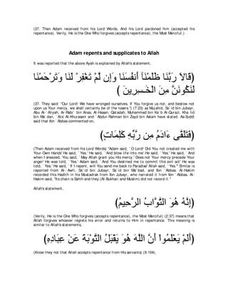 (37. Then Adam received from his Lord Words. And his Lord pardoned him (accept ed his
repent ance). Verily, He is t he One Who forgives (accept s repent ance), t he Most Merciful.)




                        Adam repents and supplicates to Allah
It was report ed t hat t he above Ayah is explained by Allah's st at ement ,



ゅ∠ ∇ヨェ∇ゲゎヱ ゅ∠ ∠ ∇ゲヘ∇ピゎ ∇ユャ ラ͡ヱ ゅ∠ ジヘル∠ べ∠ ∇ヨヤニ ゅ∠ よケ Ιゅ∠ ぴ
 レ ∠ ∠ ∠ レャ ͡ ∠ ｚ ま∠ レ∠ ⊥ ぺ レ ∠∠ レｚ ∠ ∠ ホ
                              び リΑ͡ ジ⇒∠ ∇ャや リョ リルヲ⊥ レャ
                                ∠ ゲ͡ ガ ∠ ͡ ｚ ∠ ム∠ ∠
(37. They said: "Our Lord! We have wronged ourselves. If You forgive us not , and best ow not
upon us Your mercy, we shall cert ainly be of t he losers.'') (7:23) as Muj ahid, Sa` id bin Jubayr,
Abu Al-` Aliyah, Ar-Rabi` bin Anas, Al-Hasan, Qat adah, Muhammad bin Ka` b Al-Qurazi, Kha lid
bin Ma` dan, ` At a' Al-Khurasani and ` Abdur-Rahman bin Zayd bin Aslam have st at ed. As-Suddi
said t hat Ibn ` Abbas comment ed on,



                                            びれゅ∠ ヤミ ヮよケ リ͡ ュキや∠ ヴｚ ヤわプぴ
                                             ∃ ヨ͡∠ ͡ あ ｚ ョ ⊥ ∠ ￢ ボ∠∠ ∠
(Then Adam received from his Lord Words) "Adam said, ` O Lord! Did You not creat ed me wit h
Your Own Hands' He said, ` Yes.' He said, ` And blow life int o me' He said, ` Yes.' He said, ` And
when I sneezed, You said, ` May Allah grant you His mercy.' Does not Your mercy precede Your
anger' He was t old, ` Yes.' Adam said, ` And You dest ined me t o commit t his evil act ' He was
t old, ` Yes.' He said, ` If I repent , will You send me back t o Paradise' Allah said, ` Yes.''' Similar is
report ed from Al-` Awfi, Sa` id bin Jubayr, Sa` id bin Ma` bad, and Ibn ` Abbas. Al-Hakim
recorded t his Hadit h in his Must adrak from Ibn Jubayr, who narrat ed it from Ibn ` Abbas. Al-
Hakim said, "It s chain is Sahih and t hey (Al-Bukhari and Muslim) did not record it .''

Allah's st at ement ,



                                                      びユΒ͡ ゲャや ゆやｚ わャや ヲワ ヮｚ まぴ
                                                       ⊥ ェｚ ⊥ ヲｚ ∠ ⊥ ⊥ ル͡
(Verily, He is t he One Who forgives (accept s repent ance), t he Most Merciful) (2:37) means t hat
Allah forgives whoever regret s his error and ret urns t o Him in repent ance. This meaning is
similar t o Allah's st at ement s,



      びロキゅ∠ ハ ∇リハ るよ∇ヲわャや モら∇ボΑ ヲワ ヮヤャや ラぺ ∇やヲ⊥ ヤ∇バΑ ∇ユャぺぴ
       ͡ ͡ ら͡ ∠ ∠ ∠ ｚ ⊥ ∠ ∠ ∠ ⊥ ∠ ｚ ｚ ∠ ヨ∠ ∠ ∠∠
(Know t hey not t hat Allah accept s repent ance from His servant s) (9:104),
 