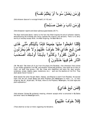 びヮジ∇ヘル ∇ユヤ∇ヌΑ ∇ヱぺ や￢ヲ⊥ ∇モヨ∇バΑ リ∠ ヱぴ
                                 ⊥ ∠ ∠ ͡ ∠ ∠ ⇔ シ ∠ ∠ ョ∠
(And whoever does evil or wrongs himself) (4:110) and



                                              びゅエ͡⇒∠ モヨハヱ ゆゅ∠ リ∠ ヱぴ
                                               ⇔ ヤ タ ∠ ͡ ∠ ∠ ∠ ゎ ョ∠
(And whosoever repent s and does right eous good deeds) (25:71).

The Ayat ment ioned above, t est ify t o t he fact t hat Allah forgives t he sins of whoever repent s,
demonst rat ing His kindness and mercy t owards His creat ion and servant s. There is no deit y
wort hy of worship except Allah, t he Most Forgiving, t he Most Merciful.



ン⇔ ワ ヴあ ョ ユ⊥ レΒゎ∇ほΑ ゅｚ みプ ゅ⇔ Β͡ ィ ゅ∠ ∇レョ ∇やヲ⊥ ら∇ワや ゅ∠ ∇ヤホぴ
  ギ⊥ レあ ムｚ ∠ ͡ ∠ ョ͡∠ バ ヨ∠ ヰ ͡ ト͡ レ ⊥
ラヲ⊥ ゴ∇エΑ ∇ユワ Ιヱ ∇ユヰ∇Βヤハ ∀ ∇ヲ∠ Κプ ヵや∠ ワ ノらゎ リ∠ プ
∠ ル ∠ ∠ ⊥ ∠ ∠ ͡ ∠ ∠ フ カ ∠ ∠ ∠ ギ ⊥ ∠ ͡ ∠ ヨ∠
ょ⇒∠ ∇タぺ マゃ⇒∠ヱ⊥ べ∠ わ⇒∠ べ͡ ∇やヲ⊥ グミヱ ∇やヱ⊥ ヘミ リΑ͡ ャや∠ -
⊥ エ ∠ ∠ ͡ ャ ぺ レ͡ Α よ よｚ ∠ ∠ ゲ∠ ∠ ∠ グｚ ヱ
                             び ラヱ⊥ ヤ⇒∠ ゅ∠ Β͡ ∇ユワ ケゅｚ ャや
                               ∠ ギ͡ カ ヰ プ ⊥ ͡ レ
(38. We said: "Get down all of you from t his place (t he Paradise), t hen whenever t here comes
t o you Hudan (guidance) from Me, and whoever follows My guidance, t here shall be no fear on
t hem, nor shall t hey grieve.) (39. But t hose who disbelieve and belie Our Ayat (proofs,
evidences, verses, lessons, signs, revelat ions, et c.) such are t he dwellers of t he Fire. They
shall abide t herein forever.'')

Allah st at ed t hat when He sent Adam, Hawwa', and Shayt an t o eart h from Paradise, He warned
t hem t hat He will reveal Books and send Prophet s and Messengers t o t hem, i.e., t o t heir
offspring. Abu Al-` Aliyah said, "Al-Huda, refers t o t he Prophet s, Messengers, t he clear signs and
plain explanat ion.''



                                                                   びヵや∠ ワ ノらゎ リ∠ プぴ
                                                                    ∠ ギ ⊥ ∠ ͡ ∠ ヨ∠
(And whoever follows My guidance) meaning, whoever accept s what is cont ained in My Books
and what I send t he Messengers wit h,



                                                               び∇ユヰ∇Βヤハ ∀ ∇ヲ∠ Κプぴ
                                                                  ͡ ∠∠ フ カ ∠ ∠
(There shall be no fear on t hem) regarding t he Hereaft er,
 