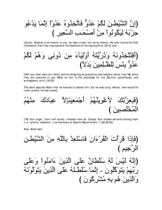 ヲ⊥ ∇ギ∠ ゅ∠ ルま やヱギハ ロヱ⊥ ガゎゅ∠ ヱギハ ∇ユムャ リ⇒∠ ∇Βゼャや ラまぴ
 ハ Α ヨｚ ͡ ⇔ ∂ ⊥ ∠ ⊥ グ ͡ ｚ プ ｘ ⊥ ∠ ⊥ ∠ ∠ ト ｚ ｚ ͡
              び ゲΒ͡ ジャや ょ⇒∠ ∇タぺ ∇リョ ∇やヲ⊥ ヲ⊥ Βャ ヮよ∇ゴェ
                ͡ バｚ ͡ エ ∠ ͡ ル ム∠ ͡ ⊥ ∠ ͡
(Surely, Shayt an is an enemy t o you, so t ake (t reat ) him as an enemy. He only invit es his Hizb
(followers) t hat t hey may become t he dwellers of t he blazing Fire) (35:6) and,



∇ユムャ ∇ユワヱ ヴ͡ ヱ⊥ リ͡ ￢べ∠ ャ∇ヱぺ ヮわｚ あ クヱ ヮルヱ⊥ ガわわプぺぴ
  ⊥ ∠ ⊥ ∠ ル キ ョ ∠ Β͡ ∠ ⊥ ∠ Αケ⊥ ∠ ⊥ ∠ グ͡ ｚ ∠ ∠ ∠
                     びΙギよ リΒ͡ ヤ⇒ｚ ヤ͡ ザ∇ゃよ ヱギハ
                       ⇔ ∠ ∠ ∠ ヨ͡ ヌ ャ ∠ ͡ ｘ ⊥ ∠
(Will you t hen t ake him (Iblis) and his offspring as prot ect ors and helpers rat her t han Me while
t hey are enemies t o you What an evil is t he exchange for t he Zalimun (polyt heist s, and
wrongdoers, et c)) (18:50).

The devil assured Adam t hat he want ed t o advise him, but he was lying. Hence, how would he
t reat us aft er he had vowed,



ユヰ∇レョ ポキゅ∠ ハ ΙみレΒ͡ ヨ∇ィぺ ∇ユヰレΑヲ∇ビΕ マゎゴバらプぴ
⊥ ⊥ ͡ ∠ ∠ ら͡ ｚ ͡∠ バ∠ ∠ ⊥ ｚ ∠ ͡      ∠ ͡ｚ ͡ ͡∠
                                び リΒ͡ ヤ∇ガヨ∇ャや
                                  ∠ ダ∠ ⊥
("By Your might , t hen I will surely, mislead t hem all. Except Your chosen servant s among t hem
(i.e. fait hful, obedient , t rue believers of Islamic Monot heism).'') (38:82-83)

Also, Allah said,



リ⇒∠ ∇Βゼャや リョ ヮヤャゅ͡ ∇グバわ∇シゅ∠ ラや∠ ∇ゲボ∇ャや れ∇ぺゲホ や∠ みプぴ
͡ ト ｚ ∠ ͡ ͡ ｚ よ ͡ ∠ プ ∠ ￢ ⊥ ∠ ∠ ∠ ク͡ ∠
                                          び ユΒ͡ ゲャや
                                            ͡ ィｚ
ヴ∠∠ ∠ ∇やヲ⊥ ョや∠ リΑ͡ ャや ヴ∠ハ ラゅ∠ ∇ヤシ ヮャ ザ∇Βャ ヮｚ まぴ
   ヤハヱ レ∠ ￢ ∠ グｚ ヤ∠ ∀ ト ⊥ ⊥ ∠ ∠ ∠ ⊥ ル͡
ヮル∇ヲャヲわΑ リΑ͡ ャや ヴ∠ハ ヮレ⇒∠ ∇ヤシ ゅ∠ ルま - ラヲ⊥ミヲわΑ ∇ユヰよケ
⊥ ∠ ｚ∠ ∠ ∠ ∠ グｚ ヤ∠ ⊥ ⊥ ト ⊥ ヨｚ ͡ ∠ ヤｚ ∠ ∠ ∠ ͡ あ ∠
                        び ラヲミゲ∇ゼョ ヮよ ユ⊥ リΑ͡ ャや∠
                           ∠ ⊥ ͡ ⊥ ͡ ͡ ワ ∠ グｚ ヱ
 