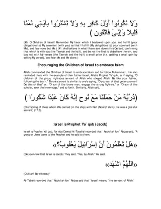 ゅ⇔ ヨを ヶ͡ ⇒∠ べ͡ ∇やヱ⊥ わ∇ゼゎ Ιヱ ヮよ ゲプゅ∠ メヱぺ ∇やヲ⊥ ヲ⊥ ゎ Ιヱ
 レ∠ ∠ わ Α よ ゲ∠ ∠ ∠ ∠ ͡ ͡ ∃ ͡ ミ ∠ ｚ ∠ ル ム∠ ∠ ∠
                                び ラヲ⊥ ゎゅ∠ ヴ⇒ｚ まヱ ΚΒ͡ホ
                                  ͡ ボｚ プ ∠ Α͡∠ ⇔ ヤ∠
(40. O Children of Israel! Remember My favor which I best owed upon you, and fulfill (your
obligat ions t o) My covenant (wit h you) so t hat I fulfill (My obligat ions t o) your covenant (wit h
Me), and fear none but Me.) (41. And believe in what I have sent down (t his Qur'an), confirming
t hat which is wit h you (t he Tawrah and t he Inj il), and be not t he first t o disbelieve t herein, and
buy not wit h My verses (t he Tawrah and t he Inj il) a small price (i.e. get t ing a small gain by
selling My verses), and fear Me and Me alone.)

             Encouraging the Children of Israel to embrace Islam
Allah commanded t he Children of Israel t o embrace Islam and t o follow Muhammad . He also
reminded t hem wit h t he example of t heir fat her Israel, Allah's Prophet Ya` qub, as if saying, "O
children of t he pious, right eous servant of Allah who obeyed Allah! Be like your fat her,
following t he t rut h.'' This st at ement is similar t o one's saying, "O you son of t hat generous man!
Do t his or t hat '' or, "O son of t he brave man, engage t he st rong fight ers,'' or "O son of t he
scholar, seek t he knowledge,'' and so fort h. Similarly, Allah said,



び や⇔ ヲ⊥ セ や⇔ ∇らハ ラゅ∠ ヮｚ ま ゥヲ⊥ ノョ ゅ∠ ∇ヤヨェ ∇リョ ∠ Αケクぴ
   ケ ム∠ ギ ∠ ∠ ミ ⊥ ル͡ ∃ ル ∠ ∠ レ ∠ ∠ ∠ るｚ あ ⊥
(O offspring of t hose whom We carried (in t he ship) wit h Nuh (Noah)! Verily, he was a grat eful
servant ) (17:3).




                            Israel is Prophet Ya` qub (Jacob)
Israel is Prophet Ya` qub, for Abu Dawud At -Tayalisi recorded t hat ` Abdullah Ibn ` Abbas said, "A
group of Jews came t o t he Prophet and he said t o t hem,



                            «∨⊥ ヲ⊥ ∇バΑ モΒ͡ や∠ ∇シま ラぺ ∠ ヲ⊥ ∠∇バ∠ ∇モワ»
                              ゆ ボ ∠ ∠ も ゲ ͡ ｚ ∠ ラ ヨヤ ゎ ∠
(Do you know t hat Israel is Jacob) They said, "Yes, by Allah.'' He said,



                                                                           «ギヰ∇セや ユヰヤャや»
                                                                             ∠ ｚ⊥ ｚ
(O Allah! Be wit ness.)''

At -Tabari recorded t hat ` Abdullah Ibn ` Abbas said t hat ` Israel' means, ` t he servant of Allah.'
 