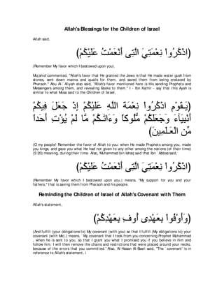 Allah's Blessings for the Children of Israel
Allah said,



                             び∇ユム∇Βヤハ ろ∇ヨバ∇ルぺ ヴ͡ ャや ヶわヨ∇バル ∇やヱ⊥ ミ∇クやぴ
                                ⊥ ∠∠ ⊥ ∠ ∠ わｚ ∠ ͡ ∠ ͡ ゲ⊥
(Remember My favor which I best owed upon you).

Muj ahid comment ed, "Allah's favor t hat He grant ed t he Jews is t hat He made wat er gush from
st ones, sent down manna and quails for t hem, and saved t hem from being enslaved by
Pharaoh.'' Abu Al-` Aliyah also said, "Allah's favor ment ioned here is His sending Prophet s and
Messengers among t hem, and revealing Books t o t hem.'' I - Ibn Kat hir - say t hat t his Ayah is
similar t o what Musa said t o t he Children of Israel,



∇ユムΒ͡ モバィ ∇クま ∇ユム∇Βヤハ ヮヤャや るヨ∇バル ∇やヱ⊥ ミ∇クや ュ∇ヲボ⇒∠ ぴ
  ⊥ プ ∠ ∠ ∠ ͡ ⊥ ∠∠ ͡ ｚ ∠ ∠ ͡ ゲ⊥ ͡ ∠ Α
やギ∠ ぺ れ∇ぽΑ ∇ユャ ゅｚ ∇ユム⇒∠ や∠ ヱ ゅミヲ⊥ョ ∇ユムヤバィヱ ￢べ∠ ら∇ルぺ
⇔ ェ∠ ͡ ⊥ ∠ ョ ⊥ ゎ ￢∠ ⇔ ヤぁ ⊥ ∠∠ ∠ ∠ ∠ Β͡ ∠
                                     びリΒ͡ ヤ⇒∠ ∇ャや リあ
                                      ∠ ヨ∠ バ ョ
(O my people! Remember t he favor of Allah t o you: when He made Prophet s among you, made
you kings, and gave you what He had not given t o any ot her among t he nat ions (of t heir t ime)
(5:20) meaning, during t heir t ime. Also, Muhammad bin Ishaq said t hat Ibn ` Abbas said,



                             び∇ユム∇Βヤハ ろ∇ヨバ∇ルぺ ヴ͡ ャや ヶわヨ∇バル ∇やヱ⊥ ミ∇クやぴ
                                ⊥ ∠∠ ⊥ ∠ ∠ わｚ ∠ ͡ ∠ ͡ ゲ⊥
(Remember My favor which I best owed upon you,) means, "My support for you and your
fat hers,'' t hat is saving t hem from Pharaoh and his people.

    Reminding the Children of Israel of Allah's Covenant with Them
Allah's st at ement ,



                                        び∇ユミギ∇ヰバよ フヱ⊥ ン͡ ∇ヰバよ ∇やヲ⊥ ∇ヱぺヱぴ
                                           ⊥ ͡ ∠ ͡ ͡ ぺ ギ ∠ ͡ プ ∠∠
(And fulfill (your obligat ions t o) My covenant (wit h you) so t hat I fulfill (My obligat ions t o) your
covenant (wit h Me),) means, ` My covenant t hat I t ook from you concerning Prophet Muhammad
, when he is sent t o you, so t hat I grant you what I promised you if you believe in him and
follow him. I will t hen remove t he chains and rest rict ions t hat were placed around your necks,
because of t he errors t hat you commit t ed.' Also, Al-Hasan Al-Basri said, "The ` covenant ' is in
reference t o Allah's st at ement , i
 