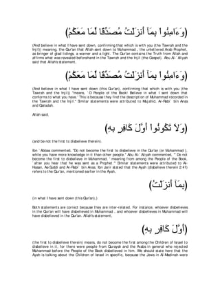 び∇ユムバョ ゅ∠ ャ ゅ⇔ ギダョ ろ∇ャゴル∠ べ∠ よ ∇やヲ⊥ ョや∠ ヱぴ
                         ⊥ ∠ ∠ ヨあ ホあ ∠ ⊥ ⊥ ∠ ぺ ヨ͡ レ͡ ￢∠
(And believe in what I have sent down, confirming t hat which is wit h you (t he Tawrah and t he
Inj il)) meaning, t he Qur'an t hat Allah sent down t o Muhammad , t he unlet t ered Arab Prophet ,
as bringer of glad t idings, a warner and a light . The Qur'an cont ains t he Trut h from Allah and
affirms what was revealed beforehand in t he Tawrah and t he Inj il (t he Gospel). Abu Al-` Aliyah
said t hat Allah's st at ement ,



                      び∇ユムバョ ゅ∠ ャ ゅ⇔ ギダョ ろ∇ャゴル∠ べ∠ よ ∇やヲ⊥ ョや∠ ヱぴ
                         ⊥ ∠ ∠ ヨあ ホあ ∠ ⊥ ⊥ ∠ ぺ ヨ͡ レ͡ ￢∠
(And believe in what I have sent down (t his Qur'an), confirming t hat which is wit h you (t he
Tawrah and t he Inj il)) "means, ` O People of t he Book! Believe in what I sent down t hat
conforms t o what you have.' This is because t hey find t he descript ion of Muhammad recorded in
t he Tawrah and t he Inj il.'' Similar st at ement s were at t ribut ed t o Muj ahid, Ar-Rabi` bin Anas
and Qat adah.

Allah said,



                                                   びヮよ ゲプゅ∠ メヱぺ ∇やヲ⊥ ヲ⊥ ゎ Ιヱぴ
                                                    ͡ ͡ ∃ ͡ ミ ∠ ｚ ∠ ル ム∠ ∠ ∠
(and be not t he first t o disbelieve t herein).

Ibn ` Abbas comment ed, "Do not become t he first t o disbelieve in t he Qur'an (or Muhammad ),
while you have more knowledge in it t han ot her people.'' Abu Al-` Aliyah comment ed, "` Do not
become t he first t o disbelieve in Muhammad, ' meaning from among t he People of t he Book,
` aft er you hear t hat he was sent as a Prophet .''' Similar st at ement s were at t ribut ed t o Al-
Hasan, As-Suddi and Ar-Rabi` bin Anas. Ibn Jarir st at ed t hat t he Ayah (disbelieve t herein 2:41)
refers t o t he Qur'an, ment ioned earlier in t he Ayah,



                                                                            びろ∇ャゴル∠ べ∠ よぴ
                                                                             ⊥ ∠ ぺ ヨ͡
(in what I have sent down (t his Qur'an),)

Bot h st at ement s are correct because t hey are int er-relat ed. For inst ance, whoever disbelieves
in t he Qur'an will have disbelieved in Muhammad , and whoever disbelieves in Muhammad will
have disbelieved in t he Qur'an. Allah's st at ement ,



                                                                        びヮよ ゲプゅ∠ メヱぺぴ
                                                                         ͡͡ ∃ ͡ ミ ∠ ｚ∠
(t he first t o disbelieve t herein) means, do not become t he first among t he Children of Israel t o
disbelieve in it , for t here were people from Quraysh and t he Arabs in general who rej ect ed
Muhammad before t he People of t he Book disbelieved in him. We should st at e here t hat t he
Ayah is t alking about t he Children of Israel in specific, because t he Jews in Al-Madinah were
 