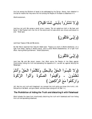 t he first among t he Children of Israel t o be addressed by t he Qur'an. Hence, t heir disbelief in
t he Qur'an means t hat t hey were t he first among t he People of t he Book t o disbelieve in it .

Allah's st at ement ,



                                       びΚΒ͡ホ ゅ⇔ ヨを ヶ͡ ⇒∠ べ͡ ∇やヱ⊥ わ∇ゼゎ Ιヱぴ
                                        ⇔ ヤ∠ レ∠ ∠ わ Α よ ゲ∠ ∠ ∠ ∠
(and buy not wit h My verses a small price,) means, "Do not subst it ut e fait h in My Ayat and
belief in My Prophet wit h t he life of t his world and it s lust s which are minut e and bound t o
end. '' Allah said,



                                                                       びラヲ⊥ ゎゅ∠ ヴ⇒ｚ まヱぴ
                                                                        ͡ ボｚ プ ∠ Α͡∠
(and have Taqwa of Me and Me alone).

Ibn Abi Hat im report ed t hat Talq bin Habib said, "Taqwa is t o work in Allah's obedience, on a
light from Allah, hoping in Allah's mercy, and t o avoid Allah's disobedience, on a light from
Allah, fearing Allah's punishment .'' Allah's st at ement ,



                                                                       びラヲ⊥ ゎゅ∠ ヴ⇒ｚ まヱぴ
                                                                        ͡ ボｚ プ ∠ Α ͡ ∠
(and fear Me and Me alone) means, t hat Allah warns t he People of t he Book against
int ent ionally hiding t he t rut h and spreading t he opposit e of it , as well as, against defying t he
Messenger .



∇ユわル∠ヱ ペエ∇ャや ∇やヲ⊥ わ∇ムゎヱ モト⇒∠ ∇ャゅ͡ ペエ∇ャや ∇やヲ⊥ ら∇ヤゎ Ιヱぴ
  ⊥ ぺ∠ ｚ ∠      ヨ⊥ ∠ ∠ ͡ ͡ ら よ ｚ ∠         ジ͡ ∠ ∠ ∠
りヲ∠ ゴャや ∇やヲ⊥ へ∠ りヲヤｚ ャや ∇やヲ⊥ Β͡ ぺヱ - ∠ ヲ⊥ ∠∇バ∠
∠ ミｚ        ゎヱ ∠ ダ               ヨ ホ∠ ∠       ラ ヨヤ ゎ
                          び リΒ͡ ミやｚ ャや ノョ ∇やヲ⊥ ミ∇ケや∠
                            ∠ バ͡ ゲ ∠ ∠ バ∠ ヱ
(42. And mix not t rut h wit h falsehood, nor conceal t he t rut h while you know (t he t rut h).) (43.
And perform As-Salah, and give Zakah, and bow down along wit h Ar-Raki` in.)

The Prohibition of hiding the Truth and distorting It with Falsehood
Allah forbade t he Jews from int ent ionally dist ort ing t he t rut h wit h falsehood and from hiding
t he t rut h and spreading falsehood,
 