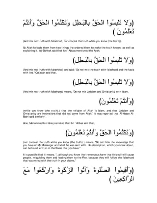 ∇ユわル∠ヱ ペエ∇ャや ∇やヲ⊥ わ∇ムゎヱ モト⇒∠ ∇ャゅ͡ ペエ∇ャや ∇やヲ⊥ ら∇ヤゎ Ιヱぴ
  ⊥ ぺ∠ ｚ ∠      ヨ⊥ ∠ ∠ ͡ ͡ ら よ ｚ ∠         ジ͡ ∠ ∠ ∠
                                            び ∠ ヲ⊥ ∠∇バ∠
                                              ラ ヨヤ ゎ
(And mix not t rut h wit h falsehood, nor conceal t he t rut h while you know (t he t rut h)).

So Allah forbade t hem from t wo t hings; He ordered t hem t o make t he t rut h known, as well as
explaining it . Ad-Dahhak said t hat Ibn ` Abbas ment ioned t he Ayah,



                                               びモト⇒∠ ∇ャゅ͡ ペエ∇ャや ∇やヲ⊥ ら∇ヤゎ Ιヱぴ
                                                ͡͡ ら よｚ ∠          ジ͡ ∠ ∠ ∠
(And mix not t rut h wit h falsehood) and said; "Do not mix t he t rut h wit h falsehood and t he fact s
wit h lies.'' Qat adah said t hat ,



                                               びモト⇒∠ ∇ャゅ͡ ペエ∇ャや ∇やヲ⊥ ら∇ヤゎ Ιヱぴ
                                                ͡͡ ら よｚ ∠          ジ͡ ∠ ∠ ∠
(And mix not t rut h wit h falsehood) means, "Do not mix Judaism and Christ ianit y wit h Islam,



                                                                        び∠ ヲ⊥ ∠∇バ∠ ∇ユわル∠ヱぴ
                                                                         ラ ヨヤ ゎ ⊥ ぺ ∠
(while you know (t he t rut h).) t hat t he religion of Allah is Islam, and t hat Judaism and
Christ ianit y are innovat ions t hat did not come from Allah.'' It was report ed t hat Al-Hasan Al-
Basri said similarly.

Also, Muhammad bin Ishaq narrat ed t hat Ibn ` Abbas said t hat ,



                                        び∠ ヲ⊥ ∠∇バ∠ ∇ユわル∠ヱ ペエ∇ャや ∇やヲ⊥ わ∇ムゎヱぴ
                                         ラ ヨヤ ゎ ⊥ ぺ ∠ ｚ ∠          ヨ⊥ ∠ ∠
(nor conceal t he t rut h while you know (t he t rut h).) means, "Do not hide t he knowledge t hat
you have of My Messenger and what he was sent wit h. His descript ion, which you know about ,
can be found writ t en in t he Books t hat you have.''

It is possible t hat it means, "..alt hough you know t he t remendous harm t hat t his evil will cause
people, misguiding t hem and leading t hem t o t he Fire, because t hey will follow t he falsehood
t hat you mixed wit h t he t rut h in your claims.''



ノョ ∇やヲ⊥ ミ∇ケや∠ りヲ∠ ゴャや ∇やヲ⊥ へ∠ りヲヤｚ ャや ∇やヲ⊥ Β͡ ぺヱぴ
∠ ∠ バ∠ ヱ ∠ ミｚ            ゎヱ ∠ ダ          ヨ ホ∠ ∠
                                    び リΒ͡ ミやｚ ャや
                                      ∠ バ͡ ゲ
 