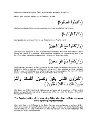 (And perform As-Salat and give Zakah, and bow down along wit h Ar-Raki` in.)

Muqat il said, "Allah's st at ement t o t he People of t he Book,



                                                                    びりヲ∠ダャや ∇やヲ⊥ Β͡ ぺヱぴ
                                                                     ∠ ヤｚ      ヨ ホ∠ ∠
(And perform As-Salah) commands t hem t o perform t he prayer behind t he Prophet ,



                                                                       びりヲ∠ ゴャや ∇やヲゎへ∠ ぴ
                                                                        ∠ ミｚ ⊥ ∠ ヱ
(and give Zakah) commands t hem t o pay t he Zakah t o t he Prophet , and



                                                     びリΒ͡ ミやｚ ャや ノョ ∇やヲ⊥ ミ∇ケや∠ ぴ
                                                      ∠ バ͡ ゲ ∠ ∠ バ∠ ヱ
(and bow down along wit h Ar-Raki` in) commands t hem t o bow down wit h t hose who bow down
among t he Ummah of Muhammad . Allah t herefore commands t he People of t he Book t o be
wit h, and among t he Ummah of Muhammad .'' In addit ion, Allah's st at ement ,



                                                     びリΒ͡ ミやｚ ャや ノョ ∇やヲ⊥ ミ∇ケや∠ ぴ
                                                      ∠ バ͡ ゲ ∠ ∠ バ∠ ヱ
(And bow down along wit h Ar-Raki` in) means, "And be among t he believers performing t he best
deeds t hey perform, such as, and foremost , t he prayer.'' Many scholars said t hat t his Ayah
(2:43) is proof for t he obligat ion of performing t he prayer in congregat ion (for men only). I will
explain t his ruling in det ail in Kit ab Al-Ahkam Al-Kabir, Allah willing.



∇ユわル∠ヱ ∇ユムジヘル∠ ラ∇ヲジレ∠ ヱ ゲら∇ャゅ͡ サゅｚ ャや ラヱ⊥ ョ∇ほゎぺぴ
  ⊥ ぺ∠ ⊥ ∠ ⊥ ぺ ∠ ∠ ゎ∠ あ ͡ よ ∠ レ ∠ ゲ⊥ ∠ ∠
                     び ラヲ⊥ボ∇バゎ Κプぺ ょ⇒∠ ム∇ャや ラヲ⊥∇わゎ
                       ∠ ヤ͡ ∠ ∠ ∠ ∠ ∠ わ͡ ∠ ヤ ∠
(44. Enj oin you Al-Birr (piet y and right eousness and every act of obedience t o Allah) on t he
people and you forget (t o pract ise it ) yourselves, while you recit e t he Script ure (Tawrah))!
Have you t hen no sense)

The Condemnation of commanding Others to observe Righteousness
                 while ignoring Righteousness
Allah said, "How is it , O People of t he Book, t hat you command people t o perform Al-Birr,
which encompasses all t ypes of right eousness, yet forget yourselves and do not heed what you
call ot hers t o And you read Allah's Book (t he Tawrah) and know what it promises t o t hose who
do not fulfill Allah's commandment s.
 