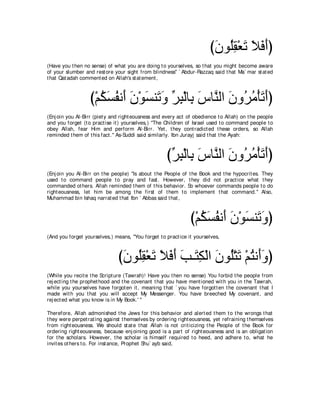 びラヲ⊥ボ∇バゎ Κプぺぴ
                                                                        ∠ ヤ͡ ∠ ∠ ∠ ∠
(Have you t hen no sense) of what you are doing t o yourselves, so t hat you might become aware
of your slumber and rest ore your sight from blindness'' ` Abdur-Razzaq said t hat Ma` mar st at ed
t hat Qat adah comment ed on Allah's st at ement ,



                  び∇ユムジヘル∠ ラ∇ヲジレ∠ ヱ ゲら∇ャゅ͡ サゅｚ ャや ラヱ⊥ ョ∇ほゎぺぴ
                     ⊥ ∠ ⊥ ぺ ∠ ∠ ゎ∠ あ ͡ よ ∠ レ ∠ ゲ⊥ ∠ ∠
(Enj oin you Al-Birr (piet y and right eousness and every act of obedience t o Allah) on t he people
and you forget (t o pract ise it ) yourselves,) "The Children of Israel used t o command people t o
obey Allah, fear Him and perform Al-Birr. Yet , t hey cont radict ed t hese orders, so Allah
reminded t hem of t his fact .'' As-Suddi said similarly. Ibn Jurayj said t hat t he Ayah:



                                                    びゲら∇ャゅ͡ サゅｚ ャや ラヱ⊥ ョ∇ほゎぺぴ
                                                     あ ͡ よ ∠ レ ∠ ゲ⊥ ∠ ∠
(Enj oin you Al-Birr on t he people) "Is about t he People of t he Book and t he hypocrit es.    They
used t o command people t o pray and fast . However, t hey did not pract ice what                 t hey
commanded ot hers. Allah reminded t hem of t his behavior. So whoever commands people           t o do
right eousness, let him be among t he first of t hem t o implement t hat command.''              Also,
Muhammad bin Ishaq narrat ed t hat Ibn ` Abbas said t hat ,



                                                               び∇ユムジヘル∠ ラ∇ヲジレ∠ ヱぴ
                                                                  ⊥ ∠ ⊥ ぺ ∠ ∠ ゎ∠
(And you forget yourselves,) means, "You forget t o pract ice it yourselves,



                               びラヲ⊥ボ∇バゎ Κプぺ ょ⇒∠ ム∇ャや ラヲ⊥∇わゎ ∇ユわル∠ヱぴ
                                ∠ ヤ͡ ∠ ∠ ∠ ∠ ∠ わ͡ ∠ ヤ ∠ ⊥ ぺ∠
(While you recit e t he Script ure (Tawrah)! Have you t hen no sense) You forbid t he people from
rej ect ing t he prophet hood and t he covenant t hat you have ment ioned wit h you in t he Tawrah,
while you yourselves have forgot en it , meaning t hat ` you have forgot t en t he covenant t hat I
made wit h you t hat you will accept My Messenger. You have breeched My covenant , and
rej ect ed what you know is in My Book.' ''

Therefore, Allah admonished t he Jews for t his behavior and alert ed t hem t o t he wrongs t hat
t hey were perpet rat ing against t hemselves by ordering right eousness, yet refraining t hemselves
from right eousness. We should st at e t hat Allah is not crit icizing t he People of t he Book for
ordering right eousness, because enj oining good is a part of right eousness and is an obligat ion
for t he scholars. However, t he scholar is himself required t o heed, and adhere t o, what he
invit es ot hers t o. For inst ance, Prophet Shu` ayb said,
 
