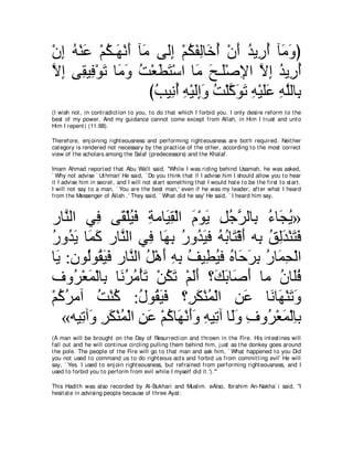 ∇ラま ヮ∇レハ ∇ユム⇒∠ ∇ルぺ べ∠ ヴ∠ま ∇ユムヘャゅ∠ ぺ ∇ラぺ ギΑ͡ ぺ べ∠ ヱぴ
  ͡ ⊥ ∠ ⊥ ヰ ∠ ョ ャ͡ ⊥ ∠ ͡ カ⊥ ∠ ⊥ ケ⊥ ョ∠
Ιま ヴ͡ Β͡ ∇ヲゎ ゅ∠ ヱ ろ∇バトわ∇シや ゅ∠ ウ⇒∠∇タΗや Ιま ギΑ͡ ぺ
ｚ ͡ ボ プ ∠ ョ∠ ⊥ ∠ ∠ ョ ∠ ヤ ͡ ｚ ͡ ⊥ ケ⊥
                     びょΒ͡ ぺ ヮ∇Βャまヱ ろ∇ヤミヲゎ ヮ∇Βヤハ ヮヤャゅ͡
                      ⊥ ル⊥ ͡ ∠͡∠ ⊥ ｚ ∠ ∠ ͡ ∠∠ ͡ ｚ よ
(I wish not , in cont radict ion t o you, t o do t hat which I forbid you. I only desire reform t o t he
best of my power. And my guidance cannot come except from Allah, in Him I t rust and unt o
Him I repent ) (11:88).

Therefore, enj oining right eousness and performing right eousness are bot h required. Neit her
cat egory is rendered not necessary by t he pract ice of t he ot her, according t o t he most correct
view of t he scholars among t he Salaf (predecessors) and t he Khalaf.

Imam Ahmad report ed t hat Abu Wa'il said, "While I was riding behind Usamah, he was asked,
` Why not advise ` Ut hman' He said, ` Do you t hink t hat if I advise him I should allow you t o hear
it I advise him in secret , and I will not st art somet hing t hat I would hat e t o be t he first t o st art .
I will not say t o a man, ` You are t he best man,' even if he was my leader, aft er what I heard
from t he Messenger of Allah .' They said, ` What did he say' He said, ` I heard him say,



ケゅｚ ャや ヶ͡ ヴ∠ ∇ヤΒプ るョゅ∠ ボ∇ャや ュ∇ヲΑ モィゲャゅ͡ ￢ゅ∠ Α»
    レ      プ ボ ⊥ ∠ ͡ Β͡ ∠ ∠ ͡ ⊥ ｚ よ ⊥ イ⊥
ケヱ⊥ Α ゅ∠ ミ ケゅｚ ャや ヶ͡ ゅ∠ よ ケヱ⊥ Βプ ヮよゅ∠ ∇ホぺ ヮ͡ ペャギ∇レわプ
⊥ ギ∠ ヨ ∠ レ プ ヰ ͡ ⊥ ギ∠ ⊥ ⊥ わ ∠ よ ⊥ ͡ ∠ ∠ ∠
ゅ∠ :ラヲ⊥ヲ⊥ Βプ ケゅｚ ャや モ∇ワぺ ヮよ ブΒ͡ Βプ ロゅ∠ ゲよ ケゅ∠ エ∇ャや
  Α      ャ ボ∠ ∠ レ ⊥ ∠ ͡ ͡ ⊥ ト⊥ ⊥ ェ∠ ͡ ⊥ ヨ͡
フヱ⊥ ∇バヨ∇ャゅ͡ ゅ∠ ゲョ∇ほゎ ∇リムゎ ∇ユャぺ ∨∠ よゅ∠ ぺ ゅョ ラゅ∠プ
      ゲ ∠ よ ル⊥ ⊥ ∠ ⊥ ∠ ∠∠ マ∠ タ∠                    ⊥ ヤ⊥
∇ユミゲョへ ろ∇レミ :メヲ⊥ Βプ ∨͡ ム∇レヨ∇ャや リハ ゅ∠ ゅ∠ ∇レゎヱ
  ⊥⊥        ⊥ ⊥ ⊥ ボ∠ ∠ ゲ∠ ⊥ ͡ ∠ ル ヰ ∠ ∠
    «ヮΒ͡ へ∠ ゲム∇レヨ∇ャや リハ ∇ユミゅ∠ ∇ルぺヱ ヮΒ͡ へ ゅ∠ヱ フヱ⊥ ∇バヨ∇ャゅよ
       ゎ ヱ ͡ ∠ ⊥ ͡ ∠ ⊥ ヰ ∠ ∠ ͡ ゎ ャ∠ ͡ ゲ ∠ ͡
(A man will be brought on t he Day of Resurrect ion and t hrown in t he Fire. His int est ines will
fall out and he will cont inue circling pulling t hem behind him, j ust as t he donkey goes around
t he pole. The people of t he Fire will go t o t hat man and ask him, ` What happened t o you Did
you not used t o command us t o do right eous act s and forbid us from commit t ing evil' He will
say, ` Yes. I used t o enj oin right eousness, but refrained from performing right eousness, and I
used t o forbid you t o perform from evil while I myself did it .').'''

This Hadit h was also recorded by Al-Bukhari and Muslim. eAlso, Ibrahim An-Nakha` i said, "I
hesit at e in advising people because of t hree Ayat :
 