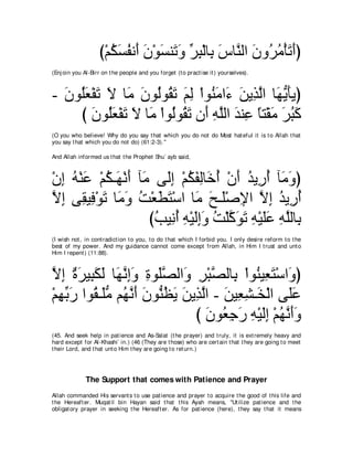 び∇ユムジヘル∠ ラ∇ヲジレ∠ ヱ ゲら∇ャゅ͡ サゅｚ ャや ラヱ⊥ ョ∇ほゎぺぴ
                      ⊥ ∠ ⊥ ぺ ∠ ∠ ゎ∠ あ ͡ よ ∠ レ ∠ ゲ⊥ ∠ ∠
(Enj oin you Al-Birr on t he people and you forget (t o pract ise it ) yourselves).



- ラヲ⊥バ∇ヘゎ Ι ゅ∠ ラヲ⊥ヲ⊥ ゎ ユャ ∇やヲ⊥ ョや∠ リΑ͡ ャや ゅ∠ Α∠Αぴ
  ∠ ヤ∠ ∠ ∠ ョ ∠ ャ ボ∠ ∠ ͡ レ∠ ￢ ∠ グｚ ヰぁ ほ
    び ラヲ⊥バ∇ヘゎ Ι ゅ∠ ∇やヲ⊥ヲ⊥ ゎ ラ∠ ヮヤャや ギレ͡ ゅわ∇ボョ ゲらミ
       ∠ ヤ∠ ∠ ∠ ョ ャ ボ∠ ぺ ͡ ｚ ∠ ハ ⇔ ∠ ∠ ⊥ ∠
(O you who believe! Why do you say t hat which you do not do Most hat eful it is t o Allah t hat
you say t hat which you do not do) (61:2-3).''

And Allah informed us t hat t he Prophet Shu` ayb said,



∇ラま ヮ∇レハ ∇ユム⇒∠ ∇ルぺ べ∠ ヴ∠ま ∇ユムヘャゅ∠ ぺ ∇ラぺ ギΑ͡ ぺ べ∠ ヱぴ
  ͡ ⊥ ∠ ⊥ ヰ ∠ ョ ャ͡ ⊥ ∠ ͡ カ⊥ ∠ ⊥ ケ⊥ ョ∠
Ιま ヴ͡ Β͡ ∇ヲゎ ゅ∠ ヱ ろ∇バトわ∇シや ゅ∠ ウ⇒∠∇タΗや Ιま ギΑ͡ ぺ
ｚ ͡ ボ プ ∠ ョ∠ ⊥ ∠ ∠ ョ ∠ ヤ ͡ ｚ ͡ ⊥ ケ⊥
                     びょΒ͡ ぺ ヮ∇Βャまヱ ろ∇ヤミヲゎ ヮ∇Βヤハ ヮヤャゅ͡
                      ⊥ ル⊥ ͡ ∠͡∠ ⊥ ｚ ∠ ∠ ͡ ∠∠ ͡ ｚ よ
(I wish not , in cont radict ion t o you, t o do t hat which I forbid you. I only desire reform t o t he
best of my power. And my guidance cannot come except from Allah, in Him I t rust and unt o
Him I repent ) (11:88).



Ιま ∀ ゲΒ͡ ムャ ゅ∠ ルまヱ りヲ∠ダャや∠ ゲ∇らダャゅ͡ ∇やヲ⊥ Β͡ わ∇シや∠ ぴ
ｚ ͡ り∠ ら∠ ∠ ヰｚ ͡∠ ͡ ヤｚ ヱ ͡ ｚ よ レ バ∠ ヱ
∇ユヰよケ やヲ⊥ ⇒∠ョ ユ⊥ ルぺ ラヲぁ ヌΑ リΑ͡ ャや - リΒ͡ ゼ⇒∠ ∇ャや ヴ∠ハ
  ͡ あ ∠ ボ ヤぁ ヰｚ ∠ ∠ レ⊥ ∠ ∠ グｚ ∠ バ͡ ガ ヤ∠
                             び ラヲ⊥ ィケ ヮ∇Βャま ∇ユヰルぺヱ
                                ∠ バ͡ ∠ ͡ ∠͡ ⊥ ｚ ∠∠
(45. And seek help in pat ience and As-Salat (t he prayer) and t ruly, it is ext remely heavy and
hard except for Al-Khashi` in.) (46 (They are t hose) who are cert ain t hat t hey are going t o meet
t heir Lord, and t hat unt o Him t hey are going t o ret urn.)




              The Support that comes with Patience and Prayer
Allah commanded His servant s t o use pat ience and prayer t o acquire t he good of t his life and
t he Hereaft er. Muqat il bin Hayan said t hat t his Ayah means, "Ut ilize pat ience and t he
obligat ory prayer in seeking t he Hereaft er. As for pat ience (here), t hey say t hat it means
 