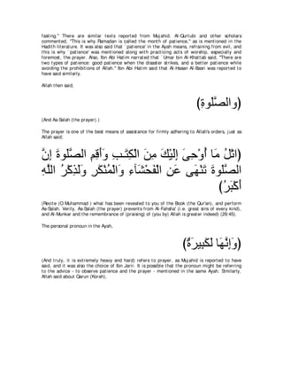 fast ing.'' There are similar t ext s report ed from Muj ahid. Al-Qurt ubi and ot her scholars
comment ed, "This is why Ramadan is called t he mont h of pat ience,'' as is ment ioned in t he
Hadit h lit erat ure. It was also said t hat ` pat ience' in t he Ayah means, refraining from evil, and
t his is why ` pat ience' was ment ioned along wit h pract icing act s of worship, especially and
foremost , t he prayer. Also, Ibn Abi Hat im narrat ed t hat ` Umar bin Al-Khat t ab said, "There are
t wo t ypes of pat ience: good pat ience when t he disast er st rikes, and a bet t er pat ience while
avoiding t he prohibit ions of Allah.'' Ibn Abi Hat im said t hat Al-Hasan Al-Basri was report ed t o
have said similarly.

Allah t hen said,



                                                                               びりヲ∠ダャやヱぴ
                                                                                ͡ ヤｚ
(And As-Salah (t he prayer).)

The prayer is one of t he best means of assist ance for firmly adhering t o Allah's orders, j ust as
Allah said;



ラま りヲ∠ダャや ユホぺヱ ょ⇒∠ ム∇ャや リョ マ∇Βャま ヴェ∇ヱぺ ゅ∠ モ∇ゎやぴ
ｚ ͡ ∠ ヤｚ ͡ ͡ ∠∠ ͡ わ͡ ∠ ͡ ∠ ∠͡ ∠ ͡ ⊥ ョ ⊥
ヮヤャや ゲ∇ミグャヱ ゲム∇レヨ∇ャや∠ ￢べ∠ ∇エヘ∇ャや リハ ヴ∠ ∇レゎ りヲ∠ダャや
͡ ｚ ⊥ ͡ ∠ ∠ ͡ ∠ ⊥ ヱ ͡ ゼ ∠ ͡ ∠ ヰ ∠ ∠ ヤｚ
                                             びゲら∇ミぺ
                                              ⊥∠ ∠
(Recit e (O Muhammad ) what has been revealed t o you of t he Book (t he Qur'an), and perform
As-Salah. Verily, As-Salah (t he prayer) prevent s from Al-Fahsha' (i.e. great sins of every kind),
and Al-Munkar and t he remembrance of (praising) of (you by) Allah is great er indeed) (29:45).

The personal pronoun in t he Ayah,



                                                                        び∀ ゲΒ͡ ムャ ゅ∠ ルまヱぴ
                                                                         り∠ ら∠ ∠ ヰｚ ͡∠
(And t ruly, it is ext remely heavy and hard) refers t o prayer, as Muj ahid is report ed t o have
said, and it was also t he choice of Ibn Jarir. It is possible t hat t he pronoun might be referring
t o t he advice - t o observe pat ience and t he prayer - ment ioned in t he same Ayah. Similarly,
Allah said about Qarun (Korah),
 