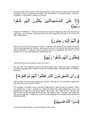 (They are t hose who are cert ain t hat t hey are going t o meet t heir Lord, and t hat unt o Him t hey
are going t o ret urn.) cont inues t he subj ect t hat was st art ed in t he previous Ayah. Therefore,
t he prayer, or t he advice t o observe it is heavy,



やヲ⊥ ⇒∠ョ ユ⊥ ルぺ ラヲぁ ヌΑ リΑ͡ ャゅ∠ Β͡ ゼ⇒∠ ∇ャや ヴ∠ハ Ιまぴ
  ボ ヤぁ ヰｚ ∠ ∠ レ⊥ ∠ ∠ グｚ レ バ͡ ガ           ヤ∠ ｚ ͡
                                           び∇ユヰよケ
                                              ͡ あ∠
(except for Al-Khashi` in. (They are t hose) who are cert ain (Yazunnuna) t hat t hey are going t o
meet t heir Lord,) meaning, t hey know t hat t hey will be gat hered and face t heir Lord on t he
Day of Resurrect ion,



                                                           びラヲ⊥ ィケ ヮ∇Βャま ∇ユヰルぺヱぴ
                                                            ∠ バ͡ ∠ ͡ ∠͡ ⊥ ｚ ∠∠
(and t hat unt o Him t hey are going t o ret urn.) meaning, t heir affairs are all subj ect t o His will
and He j ust ly decides what He wills. Since t hey are cert ain t hat t hey will be ret urned t o Allah
and be reckoned, it is easy for t hem t o perform t he act s of obedience and refrain from t he
prohibit ions. Ibn Jarir comment ed on Allah's st at ement ;



                                               び∇ユヰよケ やヲ⊥ ⇒∠ョ ユ⊥ ルぺ ラヲぁ ヌΑぴ
                                                  ͡ あ ∠ ボ ヤぁ ヰｚ ∠ ∠ レ⊥ ∠
(Yazunnuna t hat t hey are going t o meet t heir Lord)

Ibn Jarir said; "The Arabs call cert aint y as well as doubt , Zann. There are similar inst ances in
t he Arabic language where a subj ect as well as it s opposit e share t he same name. For inst ance,
Allah said,



   びゅ∠ ヲ⊥ ホや∠ ョ ∇ユヰルぺ ∇やヲぁ ヌプ ケゅｚ ャや ラヲ⊥ ゲ∇イヨ∇ャや ン∠ケヱぴ
     ワ バ͡ ヲぁ ⊥ ｚ ∠ レ∠ ∠ ∠ レ ∠ ョ͡ ⊥ ぺ∠ ∠
(And t he Muj rimun (criminals, polyt heist s, sinners), shall see t he Fire and Zannu (apprehend)
t hat t hey have t o fall t herein)''(18:53).

It is recorded in t he Sahih t hat on t he Day of Resurrect ion, Allah will say t o a servant , "Have I
not allowed you t o marry, honored you, made t he horses and camels subservient t o you and
allowed you t o become a chief and a mast er'' He will say, "Yes.'' Allah will say, "Did you have
Zann (t hink) t hat you will meet Me'' He will say, "No.'' Allah will say, "This Day, I will forget you,
j ust as you forgot Me.'' If Allah wills, we will furt her elaborat e on t his subj ect when we explain
Allah's st at ement ,



                                                               び∇ユヰΒジレプ ヮヤャや ∇やヲ⊥ ルぴ
                                                                  ⊥ ∠ ͡ ∠ ∠ ∠ ｚ ジ∠
(They have forgot t en Allah, so He has forgot t en t hem) (9:67).
 