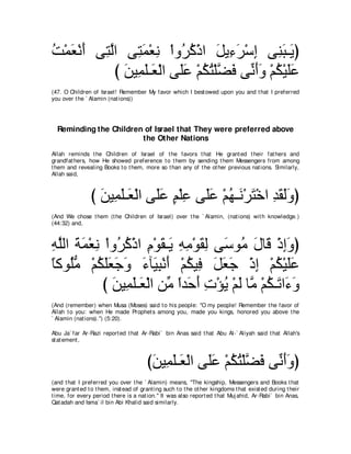 ろ∇ヨバ∇ルぺ ヴ͡ ャや ヴ͡ ヨ∇バル ∇やヱ⊥ ミ∇クや モΑ͡ ゲ∇シま ヴ͡ ら⇒∠ ぴ
⊥ ∠ ∠ わｚ わ∠ ͡ ゲ⊥ ∠ ￢∠ ͡ レ∠ Α
            び リΒ͡ ヤ⇒∠ ∇ャや ヴ∠ハ ∇ユムわ∇ヤｚ プ ヴあ ∠∠ ∇ユム∇Βヤハ
              ∠ ヨ∠ バ ヤ∠ ⊥ ⊥ ツ∠ ルぺヱ ⊥ ∠∠
(47. O Children of Israel! Remember My favor which I best owed upon you and t hat I preferred
you over t he ` Alamin (nat ions))




  Reminding the Children of Israel that They were preferred above
                        the Other Nations
Allah reminds t he Children of Israel of t he favors t hat He grant ed t heir fat hers and
grandfat hers, how He showed preference t o t hem by sending t hem Messengers from among
t hem and revealing Books t o t hem, more so t han any of t he ot her previous nat ions. Similarly,
Allah said,



                び リΒ͡ ヤ⇒∠ ∇ャや ヴ∠ハ ユ∇ヤハ ヴ∠ハ ∇ユヰ⇒∠ ∇ゲわ∇カや ギボャヱぴ
                  ∠ ヨ∠ バ ヤ∠ ∃ ͡ ヤ∠ ⊥ ル ∠ ͡ ∠ ∠∠
(And We chose t hem (t he Children of Israel) over t he ` Alamin, (nat ions) wit h knowledge.)
(44:32) and,



ヮヤャや るヨ∇バル ∇やヱ⊥ ミ∇クや ュ∇ヲボ⇒∠ ヮョ∇ヲボャ ヴ∠ ヲ⊥ メゅ∠ ∇クまヱぴ
͡ ｚ ∠ ∠ ͡ ゲ⊥ ͡ ∠ Α ͡ ͡ ∠ ͡ シ ョ ∠ ホ ͡∠
ゅミヲ⊥ョ ∇ユムヤバィヱ ￢べ∠ ら∇ルぺ ∇ユムΒ͡ モバィ ∇クま ∇ユム∇Βヤハ
⇔ ヤぁ ⊥ ∠∠ ∠ ∠ ∠ Β͡ ∠ ⊥ プ ∠ ∠ ∠ ͡ ⊥ ∠∠
           び リΒ͡ ヤ⇒∠ ∇ャや リあ やギ∠ ぺ れ∇ぽΑ ∇ユャ ゅｚ ∇ユム⇒∠ や∠ ヱ
             ∠ ヨ∠ バ ョ ⇔ ェ∠ ͡ ⊥ ∠ ョ ⊥ ゎ ￢∠
(And (remember) when Musa (Moses) said t o his people: "O my people! Remember t he favor of
Allah t o you: when He made Prophet s among you, made you kings, honored you above t he
` Alamin (nat ions).'') (5:20).

Abu Ja` far Ar-Razi report ed t hat Ar-Rabi` bin Anas said t hat Abu Al-` Aliyah said t hat Allah's
st at ement ,



                                        びリΒ͡ ヤ⇒∠ ∇ャや ヴ∠ハ ∇ユムわ∇ヤｚ プ ヴあ ∠∠ ぴ
                                         ∠ ヨ∠ バ ヤ∠ ⊥ ⊥ ツ∠ ルぺヱ
(and t hat I preferred you over t he ` Alamin) means, "The kingship, Messengers and Books t hat
were grant ed t o t hem, inst ead of grant ing such t o t he ot her kingdoms t hat exist ed during t heir
t ime, for every period t here is a nat ion.'' It was also report ed t hat Muj ahid, Ar-Rabi` bin Anas,
Qat adah and Isma` il bin Abi Khalid said similarly.
 