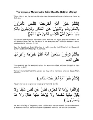 The Ummah of Muhammad is Better than the Children of Israel
This is t he only way t he Ayah can be underst ood, because t his Ummah is bet t er t han t heirs, as
Allah said;



ラヱ⊥ ョ∇ほゎ サゅｚ ヤ͡ ∇ろィゲ∇カぺ るョぺ ゲ∇Βカ ∇ユわレ⊥ ぴ
∠ ゲ⊥ ∠ ͡ レ ャ           ∠ ͡ ⊥ ∃ｚ⊥ ∠ ∠ ⊥ ミ
ヮヤャゅ͡ ラヲ⊥ ョ∇ぽゎヱ ゲム∇レヨ∇ャや リハ ラ∇ヲヰ∇レゎヱ フヱ⊥ ∇バヨ∇ャゅ͡
͡ ｚ よ ∠ レ͡ ⊥ ∠ ͡ ∠ ⊥ ͡ ∠ ∠ ∠ ∠ ∠ ͡ ゲ ∠ よ
           び∇ユヰャ やゲ∇Βカ ∠ ゅ∠ ∠ ょ⇒∠ ム∇ャや モ∇ワぺ リョや∠ ∇ヲャヱ
              ⊥ ｚ ⇔ ∠ ラ ムャ ͡ わ͡ ⊥ ∠ ∠ ∠ ￢ ∠∠
(You are t he best of people ever raised up for mankind; you enj oin good and forbid evil, and
you believe in Allah. And had t he People of t he Book (Jews and Christ ians) believed, it would
have been bet t er for t hem) (3:110).

Also, t he Musnad and Sunan Collect ions of Hadit h recorded t hat Mu` awiyah bin Haydah Al-
Qushayri said t hat t he Messenger of Allah said,



ゅ∠ ョゲ∇ミぺヱ ゅ∠ ゲ∇Βカ ∇ユわ∇ルぺ るョぺ リΒ͡ ∇らシ ラヲぁ ヲゎ ∇ユわ∇ルぺ»
 ヰ⊥ ∠ ∠∠ ワ⊥ ∠ ⊥ ∠ ⇔ ｚ ⊥ ∠ バ ∠ ∠ プ∠ ⊥ ⊥ ∠
                                       «ぶや ヴ∠ハ   ヤ∠
(You (Muslims) are t he sevent iet h nat ion, but you are t he best and most honored of t hem
according t o Allah.)

There are many Hadit hs on t his subj ect , and t hey will be ment ioned when we discuss Allah's
st at ement ,



                                   びサゅｚ ヤ͡ ∇ろィゲ∇カぺ るョぺ ゲ∇Βカ ∇ユわレ⊥ ぴ
                                    ͡ レャ ∠ ͡ ⊥ ∃ｚ⊥ ∠ ∠ ⊥ ミ
(You are t he best of peoples ever raised up for mankind) (3:110).



Ιヱ ゅ⇔ ∇Βセ ザ∇ヘル リ∠ ∀ ∇ヘ∠ ン͡ ∇イゎ Ι ゅ⇔ ∇ヲΑ ∇やヲ⊥ ゎや∠ ぴ
∠ ∠ ゃ ∠ ∃ ｚ ハ ザ ル ゴ ∠ ｚ ョ ∠ ボｚ ヱ
∇ユワ Ιヱ ∀ ∇ギ∠ ゅ∠ ∇レョ グカ∇ぽΑ Ιヱ ∀ ∠ ⇒∠ ∠ ゅ∠ ∇レョ モら∇ボΑ
  ⊥ ∠ ∠ メ ハ ヰ ͡ ⊥ ∠ ⊥ ∠ ∠ るバ ヘセ ヰ ͡ ⊥ ∠ ⊥
                                     び ラヱ⊥ ダレ⊥
                                       ∠ ゲ∠ Α
(48. And fear a Day (of Judgement ) when a person shall not avail anot her, nor will int ercession
be accept ed from him, nor will compensat ion be t aken from him, nor will t hey be helped.)
 