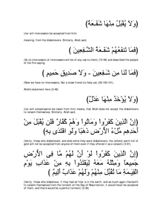 び∀ ∠ ⇒∠ ∠ ゅ∠ ∇レョ モら∇ボΑ Ιヱぴ
                                                        るバ ヘセ ヰ ͡ ⊥ ∠ ⊥ ∠ ∠
(nor will int ercession be accept ed from him)

meaning, from t he disbelievers. Similarly, Allah said,



                                        び リΒ͡ ヘ⇒ｚ ャや るバ⇒∠ セ ∇ユヰバヘレ∠ ゅ∠ プぴ
                                          ∠ バ͡ ゼ ⊥ ∠ ヘ∠ ⊥ ⊥ ∠ ゎ ヨ∠
(So no int ercession of int ercessors will be of any use t o t hem) (74:48) and described t he people
of t he Fire saying,



                び ユΒ͡ ェ ペΑ͡ タ Ιヱ - リΒ͡ ヘ⇒∠ リ͡ ゅ∠ ∠ ゅ∠ プぴ
                  ∃ ヨ∠ ∃ ギ∠ ∠ ∠ ∠ バ͡ セ ョ レャ ヨ∠
(Now we have no int ercessors. Nor a close friend (t o help us)) (26:100-101).

Allah's st at ement here (2:48)



                                                        び∀ ∇ギ∠ ゅ∠ ∇レョ グカ∇ぽΑ Ιヱぴ
                                                         メ ハ ヰ ͡ ⊥∠ ⊥ ∠ ∠
(nor will compensat ion be t aken from him) means, t hat Allah does not accept t he disbelievers
t o ransom t hemselves. Similarly, Allah said,



∇リョ モら∇ボΑ リ∠プ ∀ ゅｚ ミ ∇ユワヱ ∇やヲ⊥ ゅ∠ ヱ ∇やヱ⊥ ヘミ リΑ͡ ャや ラまぴ
  ͡ ∠ ∠ ⊥ ヤ∠ ケ ヘ⊥ ⊥ ∠ ゎ ョ∠ ゲ∠ ∠ ∠ グｚ ｚ ͡
         びヮよ ン∠ わ∇プや ヲャヱ ゅ⇔ ワク チ∇ケΙや ￢∇モあ ユ͡ ギェぺ
          ͡ ͡ ギ∠ ͡ ∠∠ ら∠ ∠ ͡ ｘ ⊥ ョ ワ͡ ∠ ∠
(Verily, t hose who disbelieved, and died while t hey were disbelievers, t he (whole) eart h full of
gold will not be accept ed from anyone of t hem even if t hey offered it as a ransom) (3:91)



チ∇ケΙや ヴ͡ ゅｚ ∇ユヰャ ラぺ ∇ヲャ ∇やヱ⊥ ヘミ リΑ͡ ャや ラまぴ
͡ ｘ       プ ョ ⊥ ∠ ｚ ∠ ∠ ゲ∠ ∠ ∠ グｚ ｚ ͡
ュ∇ヲΑ ゆや∠ ハ ∇リョ ヮよ ∇やヱ⊥ わ∇ヘΒャ ヮバョ ヮヤ∇んョヱ ゅバΒ͡ ィ
͡ ∠ ͡ グ∠ ͡ ͡ ͡ ギ∠ ∠ ͡ ⊥ ∠ ∠ ⊥ ∠ ͡ ∠ ⇔ ヨ∠
         び ∀ Β͡∠ ∀ や∠ ∠ ∇ユヰャヱ ∇ユヰ∇レョ モあ ボゎ ゅ∠ るヨ⇒∠ ボ∇ャや
           ユ ャぺ ゆ グハ ⊥ ∠∠ ⊥ ͡ ∠ ら⊥ ⊥ ョ ͡ ∠ Β͡
(Verily, t hose who disbelieve, if t hey had all t hat is in t he eart h, and as much again t herewit h
t o ransom t hemselves from t he t orment on t he Day of Resurrect ion, it would never be accept ed
of t hem, and t heirs would be a painful t orment ) (5:36)
 