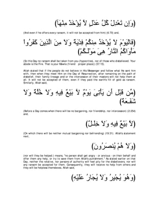 びべ∠ ∇レョ ∇グカ∇ぽΑ Ι メ∇ギハ ｚ ミ ∇メギ∇バゎ ラ͡ヱぴ
                              ヰ ͡ ∠ ⊥ ｚ ∃ ∠ モ⊥ ͡ ∠ ま∠
(And even if he offers every ransom, it will not be accept ed from him) (6:70) and,



∇やヱ⊥ ヘミ リΑ͡ ャや リョ Ιヱ るΑ∇ギプ ∇ユムレ͡ グカ∇ぽΑ Ι ュ∇ヲΒ∇ャゅ∠ ぴ
   ゲ∠ ∠ ∠ グｚ ∠ ͡ ∠ ∠ ∀ ∠ ͡ ⊥ ョ ⊥ ∠ ⊥ ∠ ∠ ∠ プ
                        び∇ユム⇒∠∇ヲョ ヴワ ケゅｚ ャや ユミや∠ ∇ほョ
                           ⊥ ャ ∠ ∠ ͡ ⊥ レ ⊥⊥ ヱ ∠
(So t his Day no ransom shall be t aken from you (hypocrit es), nor of t hose who disbelieved. Your
abode is t he Fire. That is your Mawla (friend proper place)) (57:15).

Allah st at ed t hat if t he people do not believe in His Messenger and follow what He sent him
wit h, t hen when t hey meet Him on t he Day of Resurrect ion, aft er remaining on t he pat h of
disbelief, t heir family lineage and/ or t he int ercession of t heir mast ers will not help t hem at
all. It will not be accept ed of t hem, even if t hey paid t he eart h's fill of gold as ransom.
Similarly, Allah said,



Ιヱ ∀ ヤカ Ιヱ ヮΒ͡ ∀ ∇Β∠ Ι ∀ ∇ヲ∠ ヴゎ∇ほΑ ラ∠ モ∇らホ リあ ぴ
∠ ∠ るｚ⊥ ∠ ∠ ͡ プ ノ よ ｚ ュ Α ∠ ͡ ∠ ぺ ͡ ∠ ョ
                                        び∀ ∠ ⇒∠ ∠
                                         るバ ヘセ
(Before a Day comes when t here will be no bargaining, nor friendship, nor int ercession) (2:254)
and,



                                                         び∀ ⇒∠͡ Ιヱ ヮΒ͡ ∀ ∇Β∠ Ιぴ
                                                          モ ヤカ ∠ ∠ ͡ プ ノ よ ｚ
(On which t here will be neit her mut ual bargaining nor befriending) (19:31). Allah's st at ement
next ,



                                                              びラヱ⊥ ダレ⊥ ∇ユワ Ιヱぴ
                                                               ∠ ゲ∠ Α ⊥ ∠ ∠
(nor will t hey be helped.) means, "no person shall get angry - or anxious - on t heir behalf and
offer t hem any help, or t ry t o save t hem from Allah's punishment .'' As st at ed earlier on t hat
Day, neit her t he relat ive, nor persons of aut horit y will feel pit y for t he disbelievers, nor will
any ransom be accept ed for t hem. Consequent ly, t hey will receive no help from ot hers and
t hey will be helpless t hemsleves. Allah said,



                                            びヮ∇Βヤハ ケゅ∠ Α Ιヱ ゲΒ∇イΑ ヲワヱぴ
                                             ͡ ∠ ∠ ⊥ イ⊥ ∠ ∠ ⊥ ͡ ⊥ ∠ ⊥ ∠
 