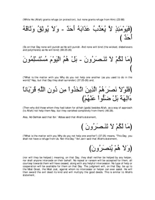 (While He (Allah) grant s refuge (or prot ect ion), but none grant s refuge from Him) (23:88)



ヮホゅ∠ ヱ ペをヲ⊥ Ιヱ - ギェぺ ヮよや∠ ハ ゆあ バΑ Ι グゃョ∇ヲΒプぴ
⊥ ∠ を∠ ⊥ ͡ Α ∠ ∠ ∀ ∠ ∠ ⊥ ∠ グ∠ ⊥ グ∠ ⊥ ｚ ∃ ͡ ∠ ∠ ∠
                                           び ギェぺ
                                             ∀∠ ∠
(So on t hat Day none will punish as He will punish. And none will bind (t he wicked, disbelievers
and polyt heist s) as He will bind) (89:25-26)



ラヲ⊥ ヤ∇ジわ∇ジョ ュ∇ヲΒ∇ャや ユワ ∇モよ - ラヱ⊥ ダ⇒∠ ゎ Ι ∇ユムャ ゅ∠ ぴ
∠ ヨ͡ ∠ ⊥ ∠ ∠ ⊥ ⊥ ∠ ∠ ゲ∠ レ∠ ∠ ⊥ ∠ ョ
                                                 び
("What is t he mat t er wit h you Why do you not help one anot her (as you used t o do in t he
world)'' Nay, but t hat Day t hey shall surrender) (37:25-26) and,



ゅルゅ∠ ∇ゲホ ヮヤャや ラヱ⊥ リ͡ ∇やヱ⊥ ガゎや リΑ͡ ャや ユワゲダル Ι∇ヲヤプぴ
⇔ よ ⊥ ͡ ｚ ͡ キ ョ グ∠ ｚ ∠ グｚ ⊥ ⊥ ∠ ∠ ∠ ∠ ∠∠
                            び∇ユヰ∇レハ ∇やヲぁッ ∇モよ るヰャや∠
                               ⊥ ∠ ヤ∠ ∠ ∠ ∠ ͡ ￢
(Then why did t hose whom t hey had t aken for alihah (gods) besides Allah, as a way of approach
(t o Allah) not help t hem Nay, but t hey vanished complet ely from t hem) (46:28).

Also, Ad-Dahhak said t hat Ibn ` Abbas said t hat Allah's st at ement ,



                                                        び ラヱ⊥ ダ⇒∠ ゎ Ι ∇ユムャ ゅ∠ ぴ
                                                          ∠ ゲ∠ レ∠ ∠ ⊥ ∠ ョ
("What is t he mat t er wit h you Why do you not help one anot her'') (37:25) means, "This Day, you
shall not have a refuge from Us. Not t his Day.'' Ibn Jarir said t hat Allah's st at ement ,



                                                               びラヱ⊥ ダレ⊥ ∇ユワ Ιヱぴ
                                                                ∠ ゲ∠ Α ⊥ ∠ ∠
(nor will t hey be helped.) meaning, on t hat Day, t hey shall neit her be helped by any helper,
nor shall anyone int ercede on t heir behalf. No repeal or ransom will be accept ed for t hem, all
court esy t owards t hem will have ceased, along wit h any helpful int ercession. No t ype of help or
cooperat ion will be available for t hem on t hat Day. The j udgment will, on t hat Day, be up t o
t he Most Great , t he Most Just , against whom no int ercessor or helper can ever assist . He will
t hen award t he evil deed it s kind and will mult iply t he good deeds. This is similar t o Allah's
st at ement ,
 